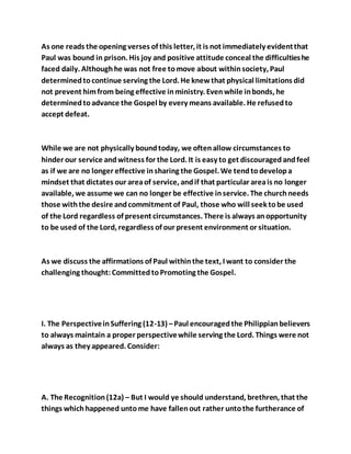As one reads the opening verses of this letter, it is not immediately evidentthat
Paul was bound in prison. His joy and positive attitude conceal the difficultieshe
faced daily. Althoughhe was not free tomove about withinsociety, Paul
determinedtocontinue serving the Lord. He knewthat physical limitations did
not prevent himfrom being effective inministry. Evenwhile inbonds, he
determinedtoadvance the Gospel by every means available. He refusedto
accept defeat.
While we are not physically boundtoday, we oftenallow circumstances to
hinder our service andwitness for the Lord. It is easy to get discouragedandfeel
as if we are no longer effective insharing the Gospel. We tendtodevelopa
mindset that dictates our areaof service, andif that particular areais no longer
available, we assume we can no longer be effective inservice. The churchneeds
those withthe desire andcommitment of Paul, those who will seek tobe used
of the Lord regardless of present circumstances. There is always anopportunity
to be used of the Lord, regardless of our present environment or situation.
As we discuss the affirmations of Paul withinthe text, I want to consider the
challenging thought:CommittedtoPromoting the Gospel.
I. The PerspectiveinSuffering (12-13) –Paul encouragedthe Philippianbelievers
to always maintain a proper perspectivewhile serving the Lord. Things were not
always as they appeared. Consider:
A. The Recognition(12a) – But I would ye should understand, brethren, that the
things whichhappened untome have fallenout rather untothe furtherance of
 
