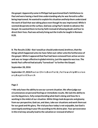 the gospel. Apparently some inPhilippi had questionedGod’s faithfulness to
Paul and were having a hard time understanding why he was forcedtosuffer
being imprisoned. He wantedto explainhis situationandhelpthem understand
the work of God that was taking place eventhough he was imprisoned. While it
seemeddesperateonthe surface, Godwas using Paul’s bonds to advance the
Gospel. He wantedthem tolive by faith insteadof allowing doubt and fear to
direct their lives. Paul was actively living out the truths he taught in Romans
8:28.
B. The Results (12b) –But I would ye shouldunderstand, brethren, that the
things whichhappened untome have fallenout rather untothe furtherance of
the gospel. While it appearedthat Paul had beenremovedfrom active service
and was no longer effectiveinglobal ministry, just the opposite was true. The
bonds Paul sufferedhadactually “turnedout” to further the Gospel.
September 28, 2016
September 27, 2016 P as t o r C h r i s B e n f i e l d , F e l l o w s h i p M i s s i o n
a r y B a p t i s t C h u r c h
Page 2
 We only have the ability tosee our current situation. We oftenjudge our
circumstances onpersonal feelingsor immediate results. We lack the ability to
see the big picture, fully comprehending what God is doing and how He is
working in the midst of our situation. While things look desperate andgloomy
from our perspective, Godcan, and does, take our situations andwork themout
for our good and His glory. The trial youface today is not enjoyable, but God is
sovereignly working inyour life according toHis divine plan. Your perseverance
in this trial may actually leadto the salvationor renewal of others!
 