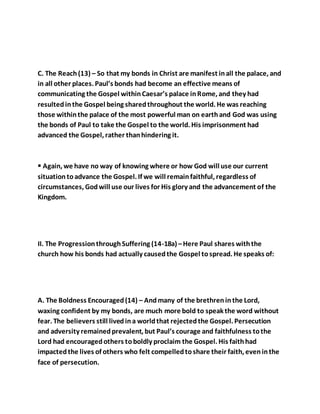 C. The Reach(13) – So that my bonds in Christ are manifest inall the palace, and
in all other places. Paul’s bonds had become an effective means of
communicating the Gospel withinCaesar’s palace inRome, and they had
resultedinthe Gospel being sharedthroughout the world. He was reaching
those withinthe palace of the most powerful man on earthand God was using
the bonds of Paul to take the Gospel to the world. His imprisonment had
advanced the Gospel, rather thanhindering it.
 Again, we have no way of knowing where or how God will use our current
situationtoadvance the Gospel. If we will remainfaithful, regardless of
circumstances, Godwill use our lives for His glory and the advancement of the
Kingdom.
II. The ProgressionthroughSuffering (14-18a) –Here Paul shares withthe
church how his bonds had actually causedthe Gospel tospread. He speaks of:
A. The Boldness Encouraged(14) – Andmany of the brethreninthe Lord,
waxing confident by my bonds, are much more bold to speak the word without
fear. The believers still livedina worldthat rejectedthe Gospel. Persecution
and adversity remainedprevalent, but Paul’s courage and faithfulness tothe
Lord had encouragedothers toboldly proclaim the Gospel. His faithhad
impactedthe lives of others who felt compelledtoshare their faith, eveninthe
face of persecution.
 