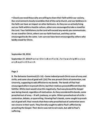  Clearly we needthose who are willing toshare their faithwithinour society.
Our environment closely resembles that of the early church, and our boldness in
the faith can have an impact on other believers. As they see us actively living
out our faithwithina hostile culture, othersare encouragedtotake a standfor
the Lord. Your faithfulness tothe Lordwill exceedany words you communicate.
As we standfor Christ, others see our faithlivedout, and they can be
encouragedtodo the same. I am sure we have beenencouragedby others who
boldly stood for Christ.
September 28, 2016
September 27, 2016 P as t o r C h r i s B e n f i e l d , F e l l o w s h i p M i s s i o n
a r y B a p t i s t C h u r c h
Page 3
B. The Behavior Examined(15-16) –Some indeedpreachChrist evenof envy and
strife;andsome alsoof good will: [16]The one preach Christ of contention, not
sincerely, supposing toadd afflictiontomy bonds. The bonds of Paul had
encouragedothers topreachChrist, but their motives proveddifferent thanthe
faithful. While most would viewthis negatively, Paul was pleasedthe Gospel
was being shared, regardless of motivation. As they consideredhis bonds, some
preachedout of envy – ill will, jealousy, or spite. Otherspreachedout of strife –
contention, debate, or quarrelling. Viewing Paul’s bonds, some sought topreach
out of good will. Paul reveals that those whopreachedout of contentionwere
not sincere intheir work. They literally sought toaddto Paul’s afflictionby
preaching the Gospel. Their desire was not to winsouls, but add to Paul’s
suffering.
 