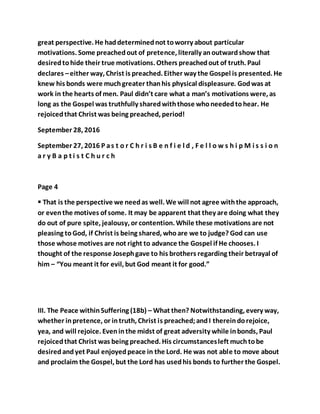 great perspective. He haddeterminednot toworry about particular
motivations. Some preachedout of pretence, literally anoutwardshow that
desiredtohide their true motivations. Others preachedout of truth. Paul
declares –either way, Christ is preached. Either way the Gospel is presented. He
knew his bonds were muchgreater thanhis physical displeasure. Godwas at
work in the hearts of men. Paul didn’t care what a man’s motivations were, as
long as the Gospel was truthfully sharedwiththose whoneededtohear. He
rejoicedthat Christ was being preached, period!
September 28, 2016
September 27, 2016 P as t o r C h r i s B e n f i e l d , F e l l o w s h i p M i s s i o n
a r y B a p t i s t C h u r c h
Page 4
 That is the perspective we needas well. We will not agree withthe approach,
or eventhe motives of some. It may be apparent that they are doing what they
do out of pure spite, jealousy, or contention. While these motivations are not
pleasing toGod, if Christ is being shared, whoare we to judge? God can use
those whose motives are not right to advance the Gospel if He chooses. I
thought of the response Josephgave to his brothers regarding their betrayal of
him – “You meant it for evil, but God meant it for good.”
III. The Peace withinSuffering (18b) – What then? Notwithstanding, every way,
whether inpretence, or intruth, Christ is preached;andI thereindorejoice,
yea, and will rejoice. Eveninthe midst of great adversity while inbonds, Paul
rejoicedthat Christ was being preached. His circumstancesleft muchtobe
desiredandyet Paul enjoyedpeace in the Lord. He was not able to move about
and proclaim the Gospel, but the Lord has usedhis bonds to further the Gospel.
 