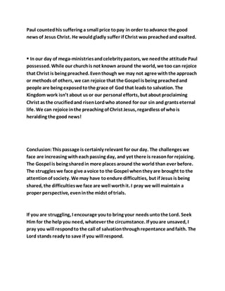 Paul countedhis suffering a small price topay in order toadvance the good
news of Jesus Christ. He wouldgladly suffer if Christ was preachedand exalted.
 In our day of mega-ministriesandcelebrity pastors, we needthe attitude Paul
possessed. While our churchis not known around the world, we too can rejoice
that Christ is being preached. Eventhough we may not agree withthe approach
or methods of others, we can rejoice that the Gospel is being preachedand
people are being exposedtothe grace of God that leads to salvation. The
Kingdom work isn’t about us or our personal efforts, but about proclaiming
Christ as the crucifiedand risenLordwho atoned for our sin and grants eternal
life. We can rejoice inthe preaching of Christ Jesus, regardless of whois
heralding the good news!
Conclusion:This passage is certainly relevant for our day. The challenges we
face are increasing witheachpassing day, and yet there is reasonfor rejoicing.
The Gospel is being sharedin more places around the world than ever before.
The struggles we face give avoice to the Gospel whenthey are brought to the
attentionof society. We may have toendure difficulties, but if Jesus is being
shared, the difficultieswe face are well worthit. I pray we will maintain a
proper perspective, eveninthe midst of trials.
If you are struggling, I encourage youto bring your needs untothe Lord. Seek
Him for the helpyou need, whatever the circumstance. If youare unsaved, I
pray you will respondto the call of salvationthroughrepentance andfaith. The
Lord stands ready to save if you will respond.
 