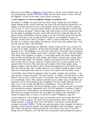 Please turn in your Bibles to Philippians 1:12-18 where we will get a sense of Paul’s ethos. By
way of background, remember that Paul is writing this letter from a prison in Rome. He wants
the Philippians to focus on four truths as they journey towards joy.
1. God’s purposes are often accomplished through our problems (12).
The believers in Philippi are eager to hear how Paul is doing. Perhaps they even skimmed
quickly through the first section of this letter just to get to the part about his personal news. It’s
striking to me that Paul does not focus on his problems; instead, he holds up God’s purposes.
Look at verse 12: “Now I want you to know, brothers, that what has happened to me has really
served to advance the gospel.” What he really wants them to know is not his personal news but
how the gospel is spreading; he doesn’t want to talk about how he’s doing but rather how the
gospel is doing. Paul introduces what he’s going to say with some pretty strong words because
he doesn’t want them to miss the truth that God’s purposes are accomplished through our
problems. He then refers to them as “brothers,” which is a term of endearment, but even more
than that, it is a reference and reminder that believers are part of the same spiritual family. Paul
uses this term four times in this brief letter.
Paul is really good at understating his difficulties. Instead of listing all his woes, as most of us
are apt to do, he simply summarizes all that he has been through with this phrase: “that what has
happened to me.” The Philippians were well aware of his trials so Paul didn’t need to enumerate
them, but we may need a refresher course. Here’s a Reader’s Digest version of the final chapters
of the Book of Acts, beginning in chapter 21. Some people started some rumors that Paul had
taken a Gentile into the holy part of the Temple, and Jerusalem was up in arms, causing Paul to
be beaten and almost killed. The authorities stepped in and arrested Paul, thus saving his life.
Paul was then taken to Caesarea, where he was held in prison for two years, awaiting trial. He
appeared before Governors Felix and Festus, and eventually before King Agrippa, giving
gripping testimony about his faith in Christ. Because Paul appealed his case to Caesar, he was
then sent to Italy by ship. After a terrible shipwreck, he was finally brought in chains to Rome
where he was kept under house arrest for two years, as he waited for his trial before Caesar.
As Paul thinks about all that has happened to him, he quickly concludes that everything “…has
really served to advance the gospel.” The word “advance” is a military term that means “to strike
forward” and was used to refer to an army of wood cutters that went ahead of the regular army to
cut a road through a forest. These pioneers paved the way. In a similar sense, our problems can
prepare the way for God’s purposes to be accomplished. We don’t usually think this way. For
many of us, we see our trials and difficulties as impediments. Not so with Paul. His
imprisonment, and everything else that has happened to him, is actually an avenue for the gospel
to be presented in previously impenetrable areas. The NIV Application Commentary brings it
home for each of us: “When difficult, even life-threatening circumstances face us, we should
take Paul as our example and look for how God might be working in such circumstances to
advance the gospel either in our lives or in the lives of others” (Philippians, page 64).
A classic illustration of how problems and even persecution can be used to bring about God’s
purposes is found in Acts 8:1. The church had very clear marching orders to take the gospel
outside Jerusalem in Acts 1:8, but it wasn’t until believers were forced to scatter that this
command was actually fulfilled: “On that day a great persecution broke out against the church at
Jerusalem, and all except the apostles were scattered throughout Judea and Samaria.” Acts 8:4
adds, “Those who had been scattered preached the word wherever they went.” If you read
through the New Testament, you’ll find that Paul was passionate about preaching the gospel in
 