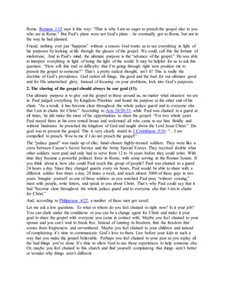 Rome. Romans 1:15 says it this way: “That is why I am so eager to preach the gospel also to you
who are at Rome.” But Paul’s plans were not God’s plans – he eventually got to Rome, but not in
the way he had planned.
Friend, nothing ever just “happens” without a reason. God wants us to see everything in light of
his purposes by looking at life through the glasses of the gospel. We could call this the fortune of
misfortune. And in Paul’s mind, the ultimate purpose is the “advance of the gospel.” He was able
to interpret everything in light of being the light of the world. It may be helpful for us to ask this
question: “How will this trial or difficulty that I’m going through right now position me to
present the gospel to someone?” That’s a pretty radical thought, isn’t it? This is really the
doctrine of God’s providence. God orders all things, the good and the bad, for our ultimate good
and for His untarnished glory. Instead of focusing on your problems, lock into God’s purposes.
2. The sharing of the gospel should always be our goal (13).
Our ultimate purpose is to give out the gospel to those around us, no matter what situation we are
in. Paul judged everything by Kingdom Priorities and found his purpose at the other end of his
chain: “As a result, it has become clear throughout the whole palace guard and to everyone else
that I am in chains for Christ.” According to Acts 28:30-31, while Paul was chained to a guard at
all times, he did make the most of his opportunities to share the gospel: “For two whole years
Paul stayed there in his own rented house and welcomed all who came to see him. Boldly and
without hindrance he preached the kingdom of God and taught about the Lord Jesus Christ.” His
goal was to present the gospel. This is very clearly stated in 1 Corinthians 9:16: “…I am
compelled to preach. Woe to me if I do not preach the gospel!”
The “palace guard” was made up of elite, hand-chosen highly-trained soldiers. They were like a
cross between Caesar’s Secret Service and the Army Special Forces. They received double what
other soldiers were paid and only had to serve from 12 to 16 years before they could retire. With
time they became a powerful political force in Rome, with some serving in the Roman Senate. If
you think about it, how else could Paul reach this group of people? Paul was chained to a guard
24 hours a day. Since they changed guards every six hours, Paul would be able to share with a
different soldier four times a day, 28 times a week, and reach almost 3000 of these guys in two
years. Imagine yourself as one of those soldiers as you watched Paul pray “without ceasing,”
meet with people, write letters, and speak to you about Christ. That’s why Paul could say that it
had “become clear throughout the whole palace guard and to everyone else that I am in chains
for Christ.”
And, according to Philippians 4:22, a number of these men got saved.
Let me ask a few questions. To what or whom do you feel chained to right now? Is it your job?
You can chafe under the conditions or you can be a change agent for Christ and make it your
goal to share the gospel with everyone you come in contact with. Maybe you feel chained to your
spouse and you can’t wait to break free. Instead of running to freedom, find the freedom that
comes from forgiveness and servanthood. Maybe you feel chained to your children and instead
of complaining it’s time to communicate God’s love to them. Live before your kids in such a
way that you make the gospel believable. Perhaps you feel chained to your past as you replay all
the bad things you’ve done. It’s time to allow God to use those experiences to help someone else.
Or, maybe you feel chained to this church and find yourself complaining that things aren’t better
or wonder why things aren’t different.
 