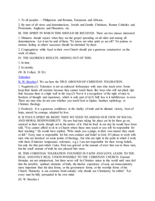1. To all peoples — Philippians and Romans, Europeans and Africans.
2. By men of all views and denominations, Jewish and Gentile Christians; Roman Catholics and
Protestants; Anglicans and Dissenters, etc.
III. THE SPIRIT IN WHICH THIS SHOULD BE RECEIVED. There are two classes interested.
1. Ministers should rejoice when they see the gospel spreading on all sides and among all
denominations. Let it not be said of them, "Ye know not what spirit ye are off." No jealous or
envious feeling at others' successes should be cherished by them.
2. Congregations while loyal to their own Church should put a generous construction on the
work of others.
IV. THE GLORIOUS RESULTS ARISING OUT OF THIS.
1. In time.
2. In eternity.
(W. B. Collyer, D. D.)
Toleration
H. W. Beecher.I. We see here the TRUE GROUND OF CHRISTIAN TOLERATION.
1. Negatively.(1) Toleration is not an enforced forbearance with men who teach error. Some
keep their hands off errorists because they cannot touch them; like boys who will not pluck ripe
fruit because there is a high wall in the way.(2) Nor is it a recognition of the right of men to
freedom of thought and experience, which is only part of it.(3) Still less is it indifference to error.
There are men who do not care whether you teach God or Jupiter, heathen mythology or
Christian theology.
2. Positively. It is a generous confidence in the vitality of truth and its ultimate victory, born of
hope, nursed by courage, adopted by love.
II. IF PAUL'S SPIRIT BE RIGHT THEN WE NEED TO AMEND OUR VIEW OF SOCIAL
AND MORAL RESPONSIBILITY. He saw bad men taking his place yet he let them go on,
rejoiced in their work, though not in the motive of it. Had he lived in our day he would have been
told, "You cannot afford to sit in a Church where these men teach or you will be responsible for
their teaching." He would have replied, "Who made you a judge; to their own master they stand
or fall." Every man is responsible for bin own conduct and belief to God. If I please to work with
men who are heretical on some points of theology, but who are right in the point in which I work
with them (Unitarian temperance reformers, e.g.), I am not responsible for their wrong beliefs,
but only for that part which I take. Paul was grieved at the amount of error that was in these men,
but the small amount of truth he saw pleased him more.
III. THIS CHRISTIAN TOLERATION FOUNDED IN FAITH AND LOVE, LEADS TO THE
REAL AND ONLY REAL UNION POSSIBLE TO THE CHRISTIAN CHURCH. External
formulas are not unimportant, but there never will be Christian union in this world until men feel
that the invisible, spiritual elements of truth, the interior experience of soul, are transcendently
more important than the idea forms, or the government forms, or the worship forms of the
Church. Humanity is our common bond outside; why should not Christianity be within? "Let
every man be fully persuaded in his own mind.
(H. W. Beecher.)
 