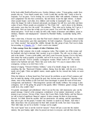 In his book called RealLivePreacher.com, Gordon Atkinson writes: “I keep getting emails from
people who say, ‘Your church sounds nice. I wish I could find one like that.’ Listen to how he
responds: “Let me guess. You’re looking for a cool church, filled with authentic Christians who
aren’t judgmental but also have convictions, hip and classic in just the right mixture. A church
where people forgive each other, love children and worship in meaningful ways…A church
where the hunger for truth is honored and people can disagree but still love each other and share
a plate of tacos. Where people are committed to ‘The Christ Life’ – and it shows in the fabulous
and creative ways they love the world.” He continues: “That what you’re looking for? I got ya. I
understand. Here are some tips to help you in your search: You won’t find that church…Go
ahead and grieve. You’ll have to make do with a silly bunch of dreamers and children, prone to
mistakes, blunders and misjudgments” (Quoted by Marshall Shelley, Leadership Spring 2005,
page 3).
After a short time, it became very clear that Paul wasn’t chained to the guards; they were chained
to him. His incarceration gave him opportunities for bold evangelism. One pastor referred to this
as a “chain reaction” that spread like wildfire through this elite group of men. Paul was in chains
but according to 2 Timothy 2:9, “…God’s word is not chained.”
3. Take courage from the examples of other Christians (14).
It’s tough to find someone who is really courageous today. That reminds me of the woman and
her husband who had to interrupt their vacation to go to a dentist. The wife was in a hurry and
said to the dentist: “I want a tooth pulled, and I don’t want Novocain because I’m in a big hurry.
Just extract the tooth as quickly as possible, and we’ll be on our way.” The dentist was very
impressed and said, “You’re certainly a courageous woman. Which tooth is it?” The woman
turned to her husband and said, “Show him your tooth, dear.” It’s easy to expect others to be
courageous, as long as we don’t have to be.
Instead of singing “Onward Christian Soldiers,” some of us should change the words to
something like this: “Backward Christian soldiers, fleeing from the fight; with the cross of Jesus,
nearly out of sight. Christ our rightful master, stands against the foe; onward into battle, we seem
afraid to go.”
When the believers in Rome heard how Paul viewed his problems as part of God’s purpose and
how he made the sharing of the gospel his goal, they became more courageous: “Because of my
chains, most of the brothers in the Lord have been encouraged to speak the word of God more
courageously and fearlessly.” Discouragement spreads with deadly swiftness but courage is also
contagious, isn’t it? By giving the gospel to the guards, fellow Christians gained courage. If Paul
could do it, why couldn’t they?
I’m greatly encouraged and emboldened when I see our five-day club missionaries give out the
gospel message. I marvel at the courageous commitment of our summer missionaries as they
prepare to go overseas. On top of that, I know that Cassie Hitch, Kathy Marley and Sue Shavers
are still in need of significant financial support. It takes courage for them to keep moving
forward. As I think about the sacrifice that our missionaries are making, and the opportunities
they take to give out the gospel, I wonder why I hesitate to speak to my friends. And when I
think about those who are persecuted for their faith around the world, how dare I keep silent.
Their faith helps me not be so fearful. Courage can be caught.
The word “speak” here is not the word for “preach.” Pastor Jeff put a scare into the student
ministry this past Sunday night when he passed out tracts to everyone and told them that they
 