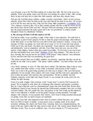 were all going to go to the Wal-Mart parking lot to share their faith. The fear in the room was
palpable. Some were getting ready to go but most were looking for a place to hide. After scaring
them, he then told them how to share their faith naturally with those they already know.
Paul uses the word that means ordinary, regular everyday conversation, where we just converse
naturally about what Christ has done on the cross and what He has done in our lives. All we have
to do is tell His story and our story. I like how the Living Bible paraphrases 1 Corinthians 9:22:
“Yes, whatever a person is like, I try to find common ground with him so that he will let me tell
him about Christ and let Christ save him.” Because Paul took advantage of the opportunities he
had, the gospel penetrated the palace guard and it also was proclaimed to ordinary people
throughout Rome by emboldened Christians.
4. The message of Christ is all that matters (15-18).
Paul had the ability to see everything in light of that which is most important. He could look at
his problems as part of God’s purpose for him to share the gospel and encourage other believers.
In this final point, we see that Paul was even able to look past someone’s motives, as long as the
message of Christ was getting out. Look with me at verses 15-18: “It is true that some preach
Christ out of envy and rivalry, but others out of goodwill.” Some believers were jealous of Paul
and unbelievably were in competition with him. Even Pilate knew that envy was one of the
motives of the religious leaders when they wanted Jesus killed: “For he knew it was out of envy
that they had handed Jesus over to him” (Matthew 27:18). Paul continues: “The latter do so in
love, knowing that I am put here for the defense of the gospel.” Other believers were motivated
by love and knew that Paul was proclaiming the good news.
“The former preach Christ out of selfish ambition, not sincerely, supposing that they can stir up
trouble for me while I am in chains.” This phrase “selfish ambition” was used of those who work
for hire.
I love Paul’s summary in verse 18: “But what does it matter? The important thing is that in every
way, whether from false motives or true, Christ is preached. And because of this I rejoice.”
Paul’s joy is tied to the gospel being preached, not what team is doing it. This verse had special
application for me recently when a player who wears orange and blue took every opportunity this
year to share the gospel with reporters, fans and teammates. He did so verbally and with
Scripture references on his high tops. Roger Powell, Jr. was wearing the wrong colors but was
sharing the right message.
Some of us really struggle when someone on the “wrong team” is used by God to present the
gospel. We’re tempted to write them off, to disparage their character and question everything
they do. I read a blog this week by a denominational pastor who took Pastor Rick Warren from
Saddleback Church to task, because he reported that 4,000 people committed their lives to Christ
on Easter Sunday. This sure sounds like envy and jealousy to me. Paul would say that ultimately
what is most important is whether or not the gospel message is being preached. You might
disagree with someone, or even question their motives, but if Jesus is being preached and people
are getting saved, then we need to rejoice not reprimand.
Pastor Chris Seay tells what happened to him when he started a church that grew very quickly,
from 0 to 600 in a matter of months. A local pastor wrote a scathing article in his church
newsletter defaming this church and Pastor Seay. Assuming there was a misunderstanding, the
pastor of the new church called the other pastor to clear the air. This veteran pastor blasted away
with these words: “Son, we are in a different class. You don’t amount to !*%! and you never
 