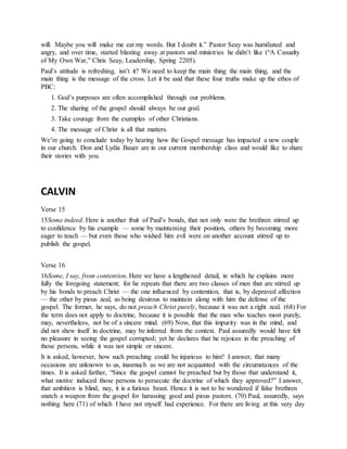 will. Maybe you will make me eat my words. But I doubt it.” Pastor Seay was humiliated and
angry, and over time, started blasting away at pastors and ministries he didn’t like (“A Casualty
of My Own War,” Chris Seay, Leadership, Spring 2205).
Paul’s attitude is refreshing, isn’t it? We need to keep the main thing the main thing, and the
main thing is the message of the cross. Let it be said that these four truths make up the ethos of
PBC:
1. God’s purposes are often accomplished through our problems.
2. The sharing of the gospel should always be our goal.
3. Take courage from the examples of other Christians.
4. The message of Christ is all that matters.
We’re going to conclude today by hearing how the Gospel message has impacted a new couple
in our church. Don and Lydia Bauer are in our current membership class and would like to share
their stories with you.
CALVIN
Verse 15
15Some indeed. Here is another fruit of Paul’s bonds, that not only were the brethren stirred up
to confidence by his example — some by maintaining their position, others by becoming more
eager to teach — but even those who wished him evil were on another account stirred up to
publish the gospel.
Verse 16
16Some, I say, from contention. Here we have a lengthened detail, in which he explains more
fully the foregoing statement; for he repeats that there are two classes of men that are stirred up
by his bonds to preach Christ — the one influenced by contention, that is, by depraved affection
— the other by pious zeal, as being desirous to maintain along with him the defense of the
gospel. The former, he says, do not preach Christ purely, because it was not a right zeal. (68) For
the term does not apply to doctrine, because it is possible that the man who teaches most purely,
may, nevertheless, not be of a sincere mind. (69) Now, that this impurity was in the mind, and
did not shew itself in doctrine, may be inferred from the context. Paul assuredly would have felt
no pleasure in seeing the gospel corrupted; yet he declares that he rejoices in the preaching of
those persons, while it was not simple or sincere.
It is asked, however, how such preaching could be injurious to him? I answer, that many
occasions are unknown to us, inasmuch as we are not acquainted with the circumstances of the
times. It is asked farther, “Since the gospel cannot be preached but by those that understand it,
what motive induced those persons to persecute the doctrine of which they approved?” I answer,
that ambition is blind, nay, it is a furious beast. Hence it is not to be wondered if false brethren
snatch a weapon from the gospel for harassing good and pious pastors. (70) Paul, assuredly, says
nothing here (71) of which I have not myself had experience. For there are living at this very day
 