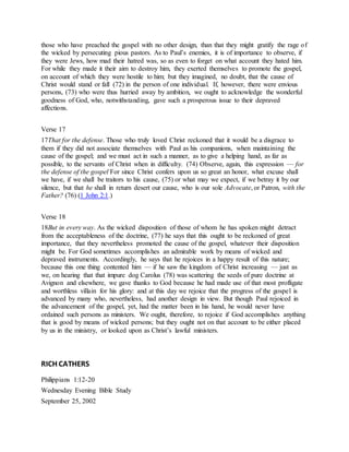 those who have preached the gospel with no other design, than that they might gratify the rage of
the wicked by persecuting pious pastors. As to Paul’s enemies, it is of importance to observe, if
they were Jews, how mad their hatred was, so as even to forget on what account they hated him.
For while they made it their aim to destroy him, they exerted themselves to promote the gospel,
on account of which they were hostile to him; but they imagined, no doubt, that the cause of
Christ would stand or fall (72) in the person of one individual. If, however, there were envious
persons, (73) who were thus hurried away by ambition, we ought to acknowledge the wonderful
goodness of God, who, notwithstanding, gave such a prosperous issue to their depraved
affections.
Verse 17
17That for the defense. Those who truly loved Christ reckoned that it would be a disgrace to
them if they did not associate themselves with Paul as his companions, when maintaining the
cause of the gospel; and we must act in such a manner, as to give a helping hand, as far as
possible, to the servants of Christ when in difficulty. (74) Observe, again, this expression — for
the defense of the gospel For since Christ confers upon us so great an honor, what excuse shall
we have, if we shall be traitors to his cause, (75) or what may we expect, if we betray it by our
silence, but that he shall in return desert our cause, who is our sole Advocate, or Patron, with the
Father? (76) (1 John 2:1.)
Verse 18
18But in every way. As the wicked disposition of those of whom he has spoken might detract
from the acceptableness of the doctrine, (77) he says that this ought to be reckoned of great
importance, that they nevertheless promoted the cause of the gospel, whatever their disposition
might be. For God sometimes accomplishes an admirable work by means of wicked and
depraved instruments. Accordingly, he says that he rejoices in a happy result of this nature;
because this one thing contented him — if he saw the kingdom of Christ increasing — just as
we, on hearing that that impure dog Carolus (78) was scattering the seeds of pure doctrine at
Avignon and elsewhere, we gave thanks to God because he had made use of that most profligate
and worthless villain for his glory: and at this day we rejoice that the progress of the gospel is
advanced by many who, nevertheless, had another design in view. But though Paul rejoiced in
the advancement of the gospel, yet, had the matter been in his hand, he would never have
ordained such persons as ministers. We ought, therefore, to rejoice if God accomplishes anything
that is good by means of wicked persons; but they ought not on that account to be either placed
by us in the ministry, or looked upon as Christ’s lawful ministers.
RICH CATHERS
Philippians 1:12-20
Wednesday Evening Bible Study
September 25, 2002
 