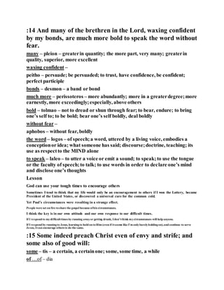 :14 And many of the brethren in the Lord, waxing confident
by my bonds, are much more bold to speak the word without
fear.
many – pleion – greaterin quantity; the more part, very many; greaterin
quality, superior, more excellent
waxing confident –
peitho – persuade; be persuaded; to trust, have confidence, be confident;
perfect participle
bonds – desmon – a band or bond
much more – perissoteros – more abundantly; more in a greaterdegree;more
earnestly, more exceedingly;especially, above others
bold – tolmao – not to dread or shun through fear; to bear, endure; to bring
one’s self to; to be bold; bear one’s self boldly, deal boldly
without fear –
aphobos – without fear, boldly
the word – logos – of speech;a word, uttered by a living voice, embodies a
conceptionor idea; what someone has said; discourse;doctrine, teaching; its
use as respectto the MIND alone
to speak – laleo – to utter a voice or emit a sound; to speak;to use the tongue
or the faculty of speech;to talk; to use words in order to declare one’s mind
and disclose one’s thoughts
Lesson
God can use your tough times to encourage others
Sometimes I tend to think that my life would only be an encouragement to others if I won the Lottery, became
President of the United States, or discovered a universal cure for the common cold.
Yet Paul’s circumstances were resulting in a strange effect.
People were set on fire toshare the gospel because ofhis circumstances.
I think the key is in our own attitude and our own response to our difficult times.
If I respond to mydifficulttimes by running awayor getting drunk, I don’tthink mycircumstances will help anyone.
If I respond by runningto Jesus, learningto hold on toHim (even if itseems like I’m onlybarelyholdingon),and continue to serve
Jesus, itcan encourage others to do the same.
:15 Some indeed preach Christ even of envy and strife; and
some also of good will:
some – tis – a certain, a certainone; some, some time, a while
of …of – dia
 