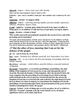 sincerely– hagnos – chaste, clean, pure, with sincerity
This is not the word translated “sincere” back in 1:10 –
heilikrines – pure, sincere, unsullied; found pure when unfolded and examined by the sun’s
light
supposing – oiomai– to suppose, think
affliction – thlipsis – a pressing, pressing together, pressure; metaph. oppression,
affliction, tribulation, distress, straits
to add – epiphero – to bring upon, bring forward; to lay upon, to inflict; to
bring upon, i.e. in addition, to add, increase;to put upon, cast upon, impose
bonds – desmon – a band or bond
Why would a personbe preaching the gospelfor the reasonof envy and strife,
preaching out of contention?
“It is petty and personal jealousy of Paul’s power and prowess by the Judaizers in Rome
whom Paul has routed in the east, but who now exult at the opportunity of annoying their
great antagonist by their interpretation of Christ. Jealousy is always against those of one’s
own class or profession as preachers with preachers, doctors with doctors.” (Robertson)
:17 But the other of love, knowing that I am set for the
defence of the gospel.
of – ek – out of, from, by, awayfrom
love – agape – brotherly love, affection, good will, love, benevolence; love feasts
knowing – eido – to see; to know; the force and meaning of something which has
definite meaning
the defence – apologia – verbal defence, speechin defence; a reasoned statement
or argument
the gospel – euaggelion– a reward for goodtidings; goodtidings; the glad
tidings of the kingdom of God soonto be set up, and subsequently also of
Jesus the Messiah, the founder of this kingdom. After the death of Christ, the
term comprises also the preaching of (concerning)Jesus Christ as having
suffered death on the cross to procure eternalsalvationfor the men in the
kingdom of God, but as restoredto life and exaltedto the right hand of God in
heaven, thence to return in majesty to consummate the kingdom of God; the
glad tidings of salvationthrough Christ; the proclamation of the grace ofGod
manifest and pledged in Christ; the gospel
I am set– keimai – to lie; of things put or setin any place, in ref. to which we
often use "to stand"; metaph. to be (by God’s intent) set, i.e. destined,
appointed; of laws, to be made, laid down
 