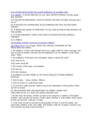 Love of Christ and the brethren the essential qualification for preaching Christ
G. G. Ballard.I. IT GIVES IMPULSE TO ALL TRUE MOTIVE POWER. From this sprung
their "goodwill."
II. IT IS KEEN IN PERCEIVING, EVEN IN CHAINS, THE WILL OF GOD. "Knowing that I
am set."
III. IT IS QUICK IN COOPERATING TO ACCOMPLISH THE WILL OF GOD WHEN
KNOWN.
IV. IT BINDS THE HEART IN SYMPATHY TO ALL WHO SUFFER IN THE DEFENCE OF
THE GOSPEL.
V. IT IS THE MIGHTIEST FORCE THAT MEN CAN WIELD FOR THE GOSPEL'S
TRIUMPH.
(G. G. Ballard.)
The preaching of Christ a reason for joy and holy exultation
Isaac Mann, M. A.I. Let us inquire WHAT THE APOSTLE INTENDED BY THE
PREACHING OF CHRIST.
1. The exhibition of Jesus as the Messiah sent to save a guilty world."(1) Such a messenger had
been set forth by prophecy and types from the beginning.(2) He was exhibited as truly human,
sinless, Divine.
2. The publication of His great work, and ultimate design in visiting this world.
(1)To atone for sin.
(2)To confer eternal life.
3. The assertion of His claims on all mankind.
(1)To their love.
(2)To their obedience.
II. GLORIOUS AS THIS THEME IS, YET MANY PREACH IT FROM CORRUPT
MOTIVES.
1. Some for gain — money, position, influence.
2. Some for victory in a controversial battle.
3. Yet if Christ is really preached, whatever may be the condemnation of the preacher, Christ's
end will he secured.
III. THE REASONS WHY THE PREACHING OF CHRIST, UNDER ANY
CIRCUMSTANCES, IS A JUST OCCASION FOR HOLY JOY.
1. By this means the enemies of Christ are made to bear unequivocal testimony to His dignity
and glory, and to promote the interests of truth without intending it: as the heathen writers quoted
by Paul, and the devils' confession of Christ.
2. As the world can only be renovated by the preaching of Christ, so even His enemies who
preach Him contribute to this event. Think of the heathen world; the acceptance of Christ in any
sense and from any hands cannot but better it.
 