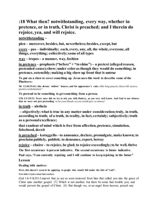 :18 What then? notwithstanding, every way, whether in
pretence, or in truth, Christ is preached; and I therein do
rejoice, yea, and will rejoice.
notwithstanding –
plen – moreover, besides, but, nevertheless;besides, except, but
every – pas – individually; each, every, any, all, the whole, everyone, all
things, everything; collectively;some of all types
way – tropos – a manner, way, fashion
in pretence – prophasis (“before” + “to shine”) – a pretext (allegedreason,
pretended cause);show; under coloras though they would do something; in
pretence, ostensibly; making a big show up front that is untrue
To put on a show to cover something up. Jesus uses this word to describe some of the
Pharisees:
Mr 12:40 (NAS) who devour widows’ houses, and for appearance’s sake offer long prayers; these will receive
greater condemnation."
To pretend to be something to get something from a person.
1Th 2:5 (NLT) Never once did we try to win you with flattery, as you very well know. And God is our witness
that we were not just pretending to be your friends so you would give us money!
in truth – aletheia
– objectively; what is true in any matter under consideration;truly, in truth,
according to truth; of a truth, in reality, in fact, certainly; subjectively; truth
as a personalexcellence;
that candour of mind which is free from affection, pretence, simulation,
falsehood, deceit
is preached– kataggello– to announce, declare, promulgate, make known; to
proclaim publicly, publish; to denounce, report, betray
rejoice – chairo – to rejoice, be glad; to rejoice exceedingly;to be well, thrive
The first occurrence is present indicative. The second occurrence is future indicative.
Paul says, “I am currently rejoicing and I will continue to keeprejoicing in the future”
Lesson
Dealing with motives
First, this doesn’t seem to be applying to people who would fall under the title of “cult”.
Paul didn’trejoice about false teachers.
(Gal 1:6-9 KJV) I marvel that ye are so soon removed from him that called you into the grace of
Christ unto another gospel: {7} Which is not another; but there be some that trouble you, and
would pervert the gospel of Christ. {8} But though we, or an angel from heaven, preach any
 