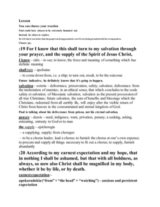 Lesson
You can choose your reaction
Paul could have chosen to be extremely bummed out.
Instead, he chose to rejoice.
He felt that it was better that thegospel was beingpreached,even ifitwas being preachedwith the wrongmotives.
Choose joy.
:19 For I know that this shall turn to my salvation through
your prayer, and the supply of the Spirit of Jesus Christ,
I know – eido – to see; to know; the force and meaning of something which has
definite meaning
shall turn – apobaino
– to come down from, i.e. a ship; to turn out, result, to be the outcome
Future indicative, he definitely knows that it’s going to happen.
salvation– soteria – deliverance, preservation, safety, salvation; deliverance from
the molestation of enemies; in an ethical sense, that which concludes to the souls
safety or salvation; of Messianic salvation; salvation as the present possessionof
all true Christians; future salvation, the sum of benefits and blessings which the
Christians, redeemed from all earthly ills, will enjoy after the visible return of
Christ from heaven in the consummated and eternal kingdom of God.
Paul is talking about his deliverance from prison, not his eternal salvation.
prayer – deesis – need, indigence, want, privation, penury; a seeking, asking,
entreating, entreaty to God or to man
the supply – epichoregia
– a supplying, supply; from choregeo
– to be a chorus leader, lead a chorus; to furnish the chorus at one’s own expense;
to procure and supply all things necessary to fit out a chorus; to supply, furnish
abundantly
:20 According to my earnest expectation and my hope, that
in nothing I shall be ashamed, but that with all boldness, as
always, so now also Christ shall be magnified in my body,
whether it be by life, or by death.
earnestexpectation–
apokaradokia(“from” + “the head” + “watching”) – anxious and persistent
expectation
 