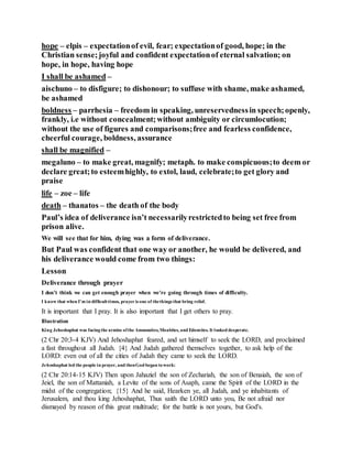 hope – elpis – expectationof evil, fear; expectationof good, hope; in the
Christian sense;joyful and confident expectationof eternal salvation; on
hope, in hope, having hope
I shall be ashamed –
aischuno – to disfigure; to dishonour; to suffuse with shame, make ashamed,
be ashamed
boldness – parrhesia – freedom in speaking, unreservednessin speech;openly,
frankly, i.e without concealment;without ambiguity or circumlocution;
without the use of figures and comparisons;free and fearless confidence,
cheerful courage, boldness, assurance
shall be magnified –
megaluno – to make great, magnify; metaph. to make conspicuous;to deem or
declare great;to esteemhighly, to extol, laud, celebrate;to get glory and
praise
life – zoe – life
death – thanatos – the death of the body
Paul’s idea of deliverance isn’t necessarilyrestrictedto being set free from
prison alive.
We will see that for him, dying was a form of deliverance.
But Paul was confident that one way or another, he would be delivered, and
his deliverance would come from two things:
Lesson
Deliverance through prayer
I don’t think we can get enough prayer when we’re going through times of difficulty.
I know that when I’m in difficulttimes, prayer is one of thethings that bring relief.
It is important that I pray. It is also important that I get others to pray.
Illustration
King Jehoshaphat was facingthe armies ofthe Ammonites,Moabites, and Edomites. It looked desperate.
(2 Chr 20:3-4 KJV) And Jehoshaphat feared, and set himself to seek the LORD, and proclaimed
a fast throughout all Judah. {4} And Judah gathered themselves together, to ask help of the
LORD: even out of all the cities of Judah they came to seek the LORD.
Jehoshaphat led the people in prayer, and thenGod began towork:
(2 Chr 20:14-15 KJV) Then upon Jahaziel the son of Zechariah, the son of Benaiah, the son of
Jeiel, the son of Mattaniah, a Levite of the sons of Asaph, came the Spirit of the LORD in the
midst of the congregation; {15} And he said, Hearken ye, all Judah, and ye inhabitants of
Jerusalem, and thou king Jehoshaphat, Thus saith the LORD unto you, Be not afraid nor
dismayed by reason of this great multitude; for the battle is not yours, but God's.
 