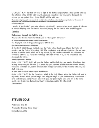 (2 Chr 20:17 KJV) Ye shall not need to fight in this battle: set yourselves, stand ye still, and see
the salvation of the LORD with you, O Judah and Jerusalem: fear not, nor be dismayed; to
morrow go out against them: for the LORD will be with you.
The next morning,the people wentout,with the worship leaders in the front, and as theybegan to praise God for His promise of
deliverance, God had the enemyarmies all turn on themselves, and the nation was delivered.
It started with prayer.
I wonder if we shouldn’t proclaim a fast for our church? I wonder what would happen if a few of
us started skipping even one meal a week and praying for the church, what would happen?
Lesson
Deliverance through the Spirit’s help
Did you notice how the Spirit of God had a part in Jehoshaphat’s deliverance?
He worked through a prophetto speak words of encouragement.
The Holy Spirit wants to help you through your difficult time.
God wants tocomfortus in everydifficult time:
(2 Cor 1:3-5 KJV) Blessed be God, even the Father of our Lord Jesus Christ, the Father of
mercies, and the God of all comfort; {4} Who comforteth us in all our tribulation, that we may
be able to comfort them which are in any trouble, by the comfort wherewith we ourselves are
comforted of God. {5} For as the sufferings of Christ abound in us, so our consolation also
aboundeth by Christ.
The HolySpiritis the “Comforter”
(John 14:16-17 KJV) And I will pray the Father, and he shall give you another Comforter, that
he may abide with you for ever; {17} Even the Spirit of truth; whom the world cannot receive,
because it seeth him not, neither knoweth him: but ye know him; for he dwelleth with you, and
shall be in you.
He comes tohelp us, teach us,and give us peace through the fire:
(John 14:26-27 KJV) But the Comforter, which is the Holy Ghost, whom the Father will send in
my name, he shall teach you all things, and bring all things to your remembrance, whatsoever I
have said unto you. {27} Peace I leave with you, my peace I give unto you: not as the world
giveth, give I unto you. Let not your heart be troubled, neither let it be afraid.
Ask Him for help.
STEVEN COLE
Philippians 1:12-20
Wednesday Evening Bible Study
September 25, 2002
 