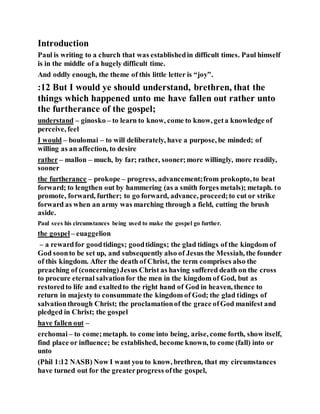 Introduction
Paul is writing to a church that was establishedin difficult times. Paul himself
is in the middle of a hugely difficult time.
And oddly enough, the theme of this little letter is “joy”.
:12 But I would ye should understand, brethren, that the
things which happened unto me have fallen out rather unto
the furtherance of the gospel;
understand – ginosko – to learn to know, come to know, geta knowledge of
perceive, feel
I would – boulomai – to will deliberately, have a purpose, be minded; of
willing as an affection, to desire
rather – mallon – much, by far; rather, sooner;more willingly, more readily,
sooner
the furtherance – prokope – progress, advancement;from prokopto, to beat
forward; to lengthen out by hammering (as a smith forges metals); metaph. to
promote, forward, further; to go forward, advance, proceed;to cut or strike
forward as when an army was marching through a field, cutting the brush
aside.
Paul sees his circumstances being used to make the gospel go further.
the gospel – euaggelion
– a rewardfor goodtidings; goodtidings; the glad tidings of the kingdom of
God soonto be set up, and subsequently also of Jesus the Messiah, the founder
of this kingdom. After the death of Christ, the term comprises also the
preaching of (concerning)Jesus Christ as having suffered death on the cross
to procure eternal salvationfor the men in the kingdom of God, but as
restoredto life and exaltedto the right hand of God in heaven, thence to
return in majesty to consummate the kingdom of God; the glad tidings of
salvationthrough Christ; the proclamationof the grace ofGod manifest and
pledged in Christ; the gospel
have fallen out –
erchomai– to come;metaph. to come into being, arise, come forth, show itself,
find place or influence; be established, become known, to come (fall) into or
unto
(Phil 1:12 NASB) Now I want you to know, brethren, that my circumstances
have turned out for the greaterprogress ofthe gospel,
 