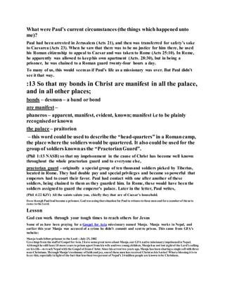 What were Paul’s current circumstances (the things which happened unto
me)?
Paul had been arrested in Jerusalem (Acts 21), and then was transferred for safety’s sake
to Caesarea (Acts 23). When he saw that there was to be no justice for him there, he used
his Roman citizenship to appeal to Caesar and was taken to Rome (Acts 25:10). In Rome,
he apparently was allowed to keephis own apartment (Acts. 28:30), but in being a
prisoner, he was chained to a Roman guard twenty-four hours a day.
To many of us, this would seemas if Paul’s life as a missionary was over. But Paul didn’t
see it that way.
:13 So that my bonds in Christ are manifest in all the palace,
and in all other places;
bonds – desmon – a band or bond
are manifest –
phaneros – apparent, manifest, evident, known;manifest i.e to be plainly
recognisedorknown
the palace – praitorion
– this word could be used to describe the “head-quarters” in a Romancamp,
the place where the soldiers would be quartered. It also could be used for the
group of soldiers knownas the “PraetorianGuard”.
(Phil 1:13 NASB) so that my imprisonment in the cause of Christ has become well known
throughout the whole praetorian guard and to everyone else,
praetorian guard - originally a special group of ten thousand soldiers picked by Tiberius,
located in Rome. They had double pay and special privileges and became so powerful that
emperors had to court their favor. Paul had contact with one after another of these
soldiers, being chained to them as they guarded him. In Rome, these would have been the
soldiers assigned to guard the emperor’s palace. Later in the letter, Paul writes,
(Phil 4:22 KJV) All the saints salute you, chiefly they that are of Caesar's household.
Even though Paul had become a prisoner, God was usingthatsituation for Paul to witness tothese men and fora numberof them to
come tothe Lord.
Lesson
God can work through your tough times to reach others for Jesus
Some of us have been praying for a Gospel for Asia missionary named Manja. Manja works in Nepal, and
earlier this year Manja was accused of a crime he didn’t commit and sent to prison. This came from GFA’s
website:
Manja leads fellow prisoner to the Lord—July 25, 2002
Greetings from the staffof Gospel forAsia. I have somegreat news about Manja,our GFA native missionaryimprisonedin Nepal.
Although he still faces 18 more years in prison apart from his wife andtwo youngchildren, Manjahas not lost sightof the Lord’s calling
on his life—toreach Nepal with the Gospel ofJesus Christ. Since his arresttwo years ago, Manja has been sharinga single cell with three
non-Christians. Through Manja’s testimony offaith and joy, oneof these men has received Christas his Savior! Whata blessingitis to
hear this, especiallyin lightof the fact that less than twopercent of Nepal’s 24million people are known tobe Christians.
 