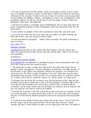 3. We may be assured that God will certainly overrule the preaching of Christ, even by wicked
men, to accomplish His purpose of mercy. In much inferior matters God controls the movements
of bad men for His own glory. He did so in the case of Judas. Is it not then correct to argue that if
God sub ordinates the malignity, ambition, and haughtiness of men to the accomplishment of His
providential purposes, He will also overrule them to serve His designs of mercy? Witness the
Reformation under Henry VIII.Application:
1. Our cause for rejoicing is exceedingly great. Notwithstanding there are many parts where the
gospel is imperfectly preached, yet there are thousands of holy men who preach Christ from the
purest motives.
2. Let us manifest our gratitude to Him who is preached by a more lively zeal in His cause.
3. Let us who love Christ draw into closer union with one another. If we allow bickering and
strife while Christ's cause may prosper we shall be ruined.
4. Let the despondent be encouraged — anyhow Christ is preached. The gospel is advancing in
spite of our fears.
(Isaac Mann, M. A.)
Allowable contention
Lord Bacon.God grant that we may contend with other Churches as the vine with the olive —
which of us shall bear the best fruit; but not as the briar with the thistle, which of us will be the
most unprofitable.
(Lord Bacon.)
An imprisoned preacher's thoughts
H. W. Beecher.Paul was imprisoned for preaching the gospel, and was persecuted by them who
but for him would not have had a gospel to preach.
1. The apostle had, by nature, a temper that could not bear very much being abused. He was
naturally sensitive and aggressive. In prison and helpless no doubt there were slight heavings of
the old volcano at the conduct of his opponents. Moreover his conscience was an inspired one,
and he must have felt, "Who is a judge of orthodoxy if I am not?" Did he then rouse the alarm
and denounce these preachers of envy and strife? No, he rejoiced where few could have rejoiced,
viz., in prison, and at what few could have rejoiced, viz., that his enemies were doing good.
2. Paul might have felt that his life was thrown away, that God had need of him. Many feel that
everything must be done, and that there is none to do it hut themselves. Paul had a right to feel so
if any man had. But the thought never seems to have occurred to him. No doubt he felt the
cowardliness and the cruelty of these men, but the feeling was swallowed up in the reflection that
they were doing his work when he could not do it himself.
3. Paul held that so precious is this truth of Jesus that no man can present even a particle of it that
is not worth presenting. You cannot preach Christ so that it is not worth while to have preached
Him thus. It is better that He should be preached by bad men for bad purposes than not preached
at all.
4. It would have been enough in Paul to have said less than he did, such as "I trust all will be for
the best. I hope it will do some good, but I fear it will do much harm. Of course I cannot
associate with them." On the contrary he exults over the certain good of the issue. The hounds of
 