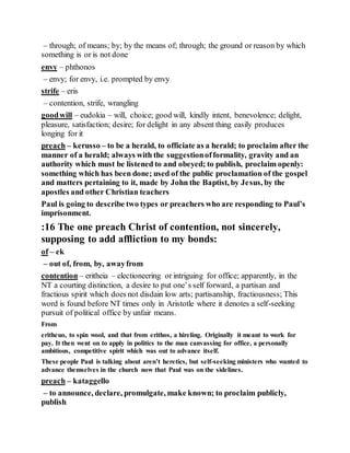 – through; of means; by; by the means of; through; the ground or reason by which
something is or is not done
envy – phthonos
– envy; for envy, i.e. prompted by envy
strife – eris
– contention, strife, wrangling
goodwill – eudokia – will, choice; good will, kindly intent, benevolence; delight,
pleasure, satisfaction; desire; for delight in any absent thing easily produces
longing for it
preach – kerusso – to be a herald, to officiate as a herald; to proclaim after the
manner of a herald; always with the suggestionofformality, gravity and an
authority which must be listened to and obeyed; to publish, proclaim openly:
something which has been done; used of the public proclamation of the gospel
and matters pertaining to it, made by John the Baptist, by Jesus, by the
apostles and other Christian teachers
Paul is going to describe two types or preachers who are responding to Paul’s
imprisonment.
:16 The one preach Christ of contention, not sincerely,
supposing to add affliction to my bonds:
of – ek
– out of, from, by, awayfrom
contention – eritheia – electioneering or intriguing for office; apparently, in the
NT a courting distinction, a desire to put one’s self forward, a partisan and
fractious spirit which does not disdain low arts; partisanship, fractiousness; This
word is found before NT times only in Aristotle where it denotes a self-seeking
pursuit of political office by unfair means.
From
eritheuo, to spin wool, and that from erithos, a hireling. Originally it meant to work for
pay. It then went on to apply in politics to the man canvassing for office, a personally
ambitious, competitive spirit which was out to advance itself.
These people Paul is talking about aren’t heretics, but self-seeking ministers who wanted to
advance themselves in the church now that Paul was on the sidelines.
preach – kataggello
– to announce, declare, promulgate, make known; to proclaim publicly,
publish
 