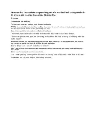 It seems that these others are preaching out of a love for Paul, seeing that he is
in prison, and wanting to continue his ministry.
Lesson
Motivation for ministry
Not everyone has proper motives when it comes to ministry.
NOTE: It seems that the motivation Paul is talking about is not the person’s motives in relationship to serving Jesus,
but their motivation in relation to their relationship with Paul.
Envy, strife,or goodwill are all in relation tohow Paul would be affected.
Those that preach from envy or strife do so because they want to cause Paul distress.
Those who preach from good will are doing it out of love for Paul, as a way of standing with him
in his ministry.
I think we can even find ourselves getting involved with doing “ministry” for the right reasons, and if we’re
not careful, we can fall into the trap of losing the right motivation.
Can we always know a person’s motivation for ministry?
I don’t think so. I think we can have general ideas about a person’s motives. Paul seems tobe quite aware of certain individuals who
don’t like him.
I think we can’t even always be sure ofour own motivation.
Am I really praying for this person because I’m serving Jesus or because I want them to like me?
Sometimes we can over analyze these things to death.
 