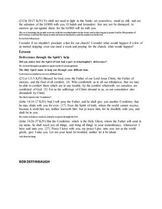 (2 Chr 20:17 KJV) Ye shall not need to fight in this battle: set yourselves, stand ye still, and see
the salvation of the LORD with you, O Judah and Jerusalem: fear not, nor be dismayed; to
morrow go out against them: for the LORD will be with you.
The next morning,the people wentout,with the worship leaders in the front, and as theybegan to praise God for His promise of
deliverance, God had the enemyarmies all turn on themselves, and the nation was delivered.
It started with prayer.
I wonder if we shouldn’t proclaim a fast for our church? I wonder what would happen if a few of
us started skipping even one meal a week and praying for the church, what would happen?
Lesson
Deliverance through the Spirit’s help
Did you notice how the Spirit of God had a part in Jehoshaphat’s deliverance?
He worked through a prophetto speak words of encouragement.
The Holy Spirit wants to help you through your difficult time.
God wants tocomfortus in everydifficult time:
(2 Cor 1:3-5 KJV) Blessed be God, even the Father of our Lord Jesus Christ, the Father of
mercies, and the God of all comfort; {4} Who comforteth us in all our tribulation, that we may
be able to comfort them which are in any trouble, by the comfort wherewith we ourselves are
comforted of God. {5} For as the sufferings of Christ abound in us, so our consolation also
aboundeth by Christ.
The HolySpiritis the “Comforter”
(John 14:16-17 KJV) And I will pray the Father, and he shall give you another Comforter, that
he may abide with you for ever; {17} Even the Spirit of truth; whom the world cannot receive,
because it seeth him not, neither knoweth him: but ye know him; for he dwelleth with you, and
shall be in you.
He comes tohelp us, teach us,and give us peace through the fire:
(John 14:26-27 KJV) But the Comforter, which is the Holy Ghost, whom the Father will send in
my name, he shall teach you all things, and bring all things to your remembrance, whatsoever I
have said unto you. {27} Peace I leave with you, my peace I give unto you: not as the world
giveth, give I unto you. Let not your heart be troubled, neither let it be afraid.
Ask Him for help.
BOB DEFFINBAUGH
 