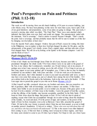 Paul’s Perspective on Pain and Pettiness
(Phil. 1:12-18)
Introduction
This week we will be moving from our old church building of 20 years to a newer building, just
a few blocks away. We have been planning on this move for more than a year, but in spite of all
of our good intentions and preparations, some of our plans are going to change. This past week, I
received a moving plan which was titled, “The Final Plan.” There was a note attached which
indicated that these plans were now fixed and would not change. The announcement ended with
the statement, “God is sovereign.” I had to snicker to myself because I thought, “That’s exactly
the point. God is sovereign, and that probably means that He will be sure to remind us of this fact
by changing our final plans at least once.”
Even the Apostle Paul’s plans changed. I believe that part of Paul’s reason for writing this letter
to the Philippians was to explain to them how God had changed his plans for His glory, and the
advancement of the gospel. Let’s briefly review Paul’s original plans, and then take note of how
God changed them. We will do so by looking at his Epistle to the Romans (chapters 1 and 15)
and the Book of Acts.17
Paul’s Original Plan
(Romans 1:8-15; 15:14-33)
8 First of all, I thank my God through Jesus Christ for all of you, because your faith is
proclaimed throughout the whole world. 9 For God, whom I serve in my spirit in the gospel of
his Son, is my witness that I continuously remember you 10 and I always ask in my prayers, if
perhaps now at last I may succeed in visiting you in the will of God. 11 For I long to see you, so
that I may impart to you some spiritual gift to strengthen you, 12 that is, that we may be mutually
comforted by one another’s faith, both yours and mine. 13 I do not want you to be unaware,
brothers and sisters, that I often intended to come to you (and was prevented until now), so that I
may have even some fruit among you, just as I already have among the rest of the Gentiles. 14 I
am a debtor both to the Greeks and to the barbarians, both to the wise and to the foolish. 15 Thus
I am eager also to preach the gospel to you who are in Rome (Romans 1:8-15).
14 But I myself am fully convinced about you, my brothers and sisters, that you yourselves are
full of goodness, filled with all knowledge, and able to instruct one another. 15 But I have
written more boldly to you on some points so as to remind you, because of the grace given to me
by God 16 to be a minister of Christ Jesus to the Gentiles. I serve the gospel of God like a priest,
so that the offering of the Gentiles may become acceptable, sanctified by the Holy Spirit. 17 So I
boast in Christ Jesus about the things that pertain to God. 18 For I will not dare to speak of
anything except what Christ has accomplished through me in order to bring about the obedience
of the Gentiles, by word and deed, 19 in the power of signs and wonders, in the power of the
Spirit of God. So from Jerusalem even as far as Illyricum I have fully preached the gospel of
Christ. 20 And in this way I desire to preach where Christ has not been named, so as not to build
on another person’s foundation, 21 but as it is written: “Those who were not told about him will
see, and those who have not heard will understand.” 22 This is the reason I was often hindered
from coming to you. 23 But now there is nothing more to keep me in these regions, and I have
for many years desired to come to you 24 when I go to Spain. For I hope to visit you when I pass
 