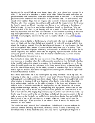 through and that you will help me on my journey there, after I have enjoyed your company for a
while. 25 But now I go to Jerusalem to minister to the saints. 26 For Macedonia and Achaia are
pleased to make some contribution for the poor among the saints in Jerusalem. 27 For they were
pleased to do this, and indeed they are indebted to the Jerusalem saints. For if the Gentiles have
shared in their spiritual things, they are obligated also to minister to them in material things. 28
Therefore after I have completed this and have safely delivered this bounty to them, I will set out
for Spain by way of you, 29 and I know that when I come to you I will come in the fullness of
Christ’s blessing. 30 Now I urge you, brothers and sisters, through our Lord Jesus Christ and
through the love of the Spirit, to join fervently with me in prayer to God on my behalf. 31 Pray
that I may be rescued from those who are disobedient in Judea and that my ministry in Jerusalem
may be acceptable to the saints, 32 so that by God’s will I may come to you with joy and be
refreshed in your company. 33 Now may the God of peace be with all of you. Amen (Romans
15:14-33).
When Paul wrote his Epistle to the Romans, he wrote to saints who lived in a place Paul had
never yet visited, and thus where he had never preached. He wrote with apostolic authority to a
church that he did not establish. From the final chapter of Romans, it is clear, however, that Paul
was well acquainted with a number of people who lived there at the time of its writing. These
were people for whom Paul prayed individually and frequently, in addition to his prayers for the
church corporately. Paul informed these folks that he greatly rejoiced over their salvation and
subsequent growth in the faith. He told them that he had wanted to come visit them for some
time, but had not yet been able to do so.
Paul had a plan in mind, a plan that God was soon to revise. His plan, as stated in Romans 15,
was to proceed to Jerusalem, where he would present the contribution from the Gentile churches
to the (Jewish) leaders of the church in Jerusalem. He then intended to make his way to Rome,
where he would spend some time with them, before being sent on his way by them to Spain. He
asked the saints in Rome to pray that his ministry to those in Jerusalem might be well received,
that he might be delivered from those who opposed him and the gospel, and that he might come
to them to be refreshed by them.
Paul’s travel plans remind me of the vacation plans my family had when I was in my teens. We
were going to take a trip to Montana, where we would camp in Glacier National Park using a tent
and equipment borrowed from my aunt. From Glacier Park, we planned to proceed to visit some
of our relatives in Montana. I still have the picture of our family, posing in front of our tent,
joyful and optimistic, ready for our first night of camping. A few hours later, it became a very
different scene. A mountain storm blew in, with lightning and rain. No one had told us about
facing our tent in the right direction, or about pitching it on high ground. And so when the rains
poured down, they came in the tent door, and as the water gathered, we found ourselves in an
inch or more of water. Our sleeping bags were soaking wet, and we were all wet and muddy. My
brother sang Jesus Loves Me at the top of his lungs, and although this gave us comfort, it did not
make us warm or dry. Hurriedly, we wadded up the tent and our sleeping bags and stuffed them
into the trunk of our car. We made our way to a motel, where we cleaned up and spent the
remainder of the night. When we arrived at our relatives’ home, it was not the way we had
expected. We were a mess!
That’s rather the way it was with Paul’s trip to Rome. He had hoped for a warm welcome in
Jerusalem and then a leisurely trip to Rome. He looked forward to a time of fellowship and
refreshment there in Rome, before he set out for Spain. He was eager to preach the gospel in
 