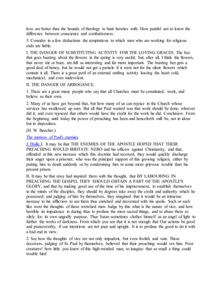 love are better than the hounds of theology to hunt heretics with. How painful not to know the
difference between conscience and combativeness.
5. Consider in a few deductions the temptations to which men who are working for religious
ends are liable.
I. THE DANGER OF SUBSTITUTING ACTIVITY FOR THE LOVING GRACES. The bee
that goes buzzing about the flowers in the spring is very useful; but, after all, I think the flowers,
that never stir or buzz, are full as interesting and far more important. The buzzing bee gets a
good deal of honey, but he would not get a particle if it were not for the silent flowers which
contain it all. There is a great peril of an external rattling activity leaving the heart cold,
mechanical, and even malevolent.
II. THE DANGER OF ARROGANCE.
1. There are a great many people who say that all Churches must be constituted, work, and
believe as their own.
2. Many of us have got beyond that, but how many of us can rejoice in the Church whose
services has swallowed up ours. But all that Paul wanted was that work should be done, whoever
did it; and even rejoiced that others would have the credit for the work he did. Conclusion: From
the beginning until today the power of preaching has been and henceforth mill be, not in ideas
but in disposition.
(H. W. Beecher.)
The motives of Paul's enemies
J. Daille.I. It may be that THE ENEMIES OF THE APOSTLE HOPED THAT THEIR
PREACHING WOULD IRRITATE NERO and his officers against Christianity, and that,
offended at this new increase which this doctrine had received, they would quickly discharge
their anger upon a prisoner, who was the principal support of this growing religion, either by
putting him to death suddenly or by condemning him to some more grievous trouble than his
present prison.
II. It may be that envy had inspired them with the thought, that BY LABOURING IN
PREACHING THE GOSPEL THEY SHOULD OBTAIN A PART OF THE APOSTLE'S
GLORY, and that by making good use of the time of his imprisonment, to establish themselves
in the minds of the disciples, they should by degrees take away the credit and authority which he
possessed; and judging of him by themselves, they imagined that it would be an immense
increase to his affliction to see them thus enriched and decorated with his spoils. Such or such
like were the thoughts of these wretched men. Judge by this what is the nature of vice, and how
horrible its impudence in daring thus to profane the most sacred things, and to abuse them so
vilely for, its own ungodly purpose. Thus Satan sometimes clothes himself as an angel of light to
further the works of darkness. From which you see that it is not enough that Our actions be good
and praiseworthy, if our intentions are not pure and upright. It is to profane the good to do it with
a bad end in view.
2. See how the thoughts of vice are not only impudent, but even foolish and vain. These
deceivers, judging of St. Paul by themselves, believed that their preaching would vex him. Poor
creatures! how little you knew of this high-minded man, to imagine that so small a thing could
trouble him!
 