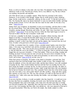 Rome, as well as to minister to the saints who were there. He anticipated being refreshed as they
ministered to him as well. Paul did get to Rome, but in a very different way. His trip to Rome
was anything but peaceful and enjoyable.
All of this did not come as a complete surprise. When Paul was converted on the road to
Damascus, it was revealed to him through Ananias that he would preach to many, including
kings, but this would involve considerable suffering for him as well. “15 But the Lord said to
him, ‘Go, because this man is my chosen instrument to carry my name before Gentiles and kings
and the people of Israel. 16 For I will show him how much he must suffer for the sake of my
name’” (Acts 9:15-16).
During Paul’s stay at Ephesus, he determined to press on to Jerusalem, and from there to make
his way toward Rome: “Now after all these things had taken place, Paul resolved to go to
Jerusalem, passing through Macedonia and Achaia. He said, ‘After I have been there, I must also
see Rome’” (Acts 19:21). It was not long, however, before the Holy Spirit began to reveal to
Paul and to others what this trip to Jerusalem would entail:
22 And now, compelled by the Spirit, I am going to Jerusalem without knowing what will
happen to me there, 23 except that the Holy Spirit warns me in town after town that
imprisonment and persecutions are waiting for me. 24 But I do not consider my life worth
anything to myself, so that I may finish my task and the ministry that I received from the Lord
Jesus, to testify to the good news of God’s grace (Acts 20:22-24).
10 While we remained there for a number of days, a prophet named Agabus came down from
Judea. 11 He came to us, took Paul’s belt, tied his own hands and feet with it, and said, “The
Holy Spirit says this: ‘This is the way the Jews in Jerusalem will tie up the man whose belt this
is, and will hand him over to the Gentiles.’” 12 When we heard this, both we and the local people
begged him not to go up to Jerusalem. 13 Then Paul replied, “What are you doing, weeping and
breaking my heart? For I am ready not only to be tied up, but even to die in Jerusalem for the
name of the Lord Jesus.” 14 Because he could not be persuaded, we said no more except, “The
Lord’s will be done” (Acts 21:10-14; see also verse 4).
When Paul arrived in Jerusalem, the leaders of the church in Jerusalem welcomed him. Paul
reported to them how God had brought many Gentiles to faith in Jesus. They reminded Paul
about the multitude of Jews who had come to faith, and that these believers were still committed
to keeping the law. These Jewish brethren had been told that Paul was teaching the Jews who
lived among the Gentiles to forsake the law. In order to preserve peace and unity, the elders of
the church in Jerusalem proposed a plan of action, which would show those who were skeptical
that he had not forsaken his Jewish roots. They counseled Paul to take four of the Jewish young
men who were under a vow, and to purify himself and offer sacrifices, along with them, paying
their expenses as well as his own. This way, they reasoned, all would see that Paul was still a
“practicing Jew,” while at the same time knowing that Gentiles were not obliged to do so (see
Acts 17:21-25).
It was not a bad idea. In theory, it would accomplish what they hoped for—it would put to rest
the fears that Paul was completely forsaking his Jewish roots. But God had other plans. When
Paul accompanied these men to the temple, some Asian Jews who had come there to worship
saw Paul and recognized him. Apparently these men had come to know Paul while he, and they,
were in Asia. I am assuming that these folks were unbelievers, who were opposed to Paul and to
the gospel he preached. When they saw Paul in the temple, they hastily jumped to a false
 