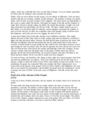 culture; surely they could help him arrive at some kind of charge. It was yet another opportunity
for Paul to give his testimony and to proclaim the gospel.
Finally, Paul was sent to Rome, but this journey was not without its difficulties. Paul was taken
aboard a ship that was carrying a number of other prisoners. The centurion in charge was named
Junius, and over time, he came to respect Paul’s judgment. The storm season was approaching as
they came to a place called Fair Havens. Paul urged the captain of the ship and the centurion to
winter there and not to attempt sailing any farther. He warned that pressing on might very well
bring about great loss and perhaps even the loss of life. The ship’s captain wanted to go on a
little farther, to a port better suited for wintering, and he managed to persuade the centurion to
press on to the next port. As there was a moderate wind at the moment, going on did not seem
that dangerous, and so they put out to sea, hugging the shore of Crete.
A great storm rushed down on the ship, and they were completely powerless. They simply
allowed the storm to blow them where it would, casting cargo and even hardware overboard to
lighten the ship and keep it afloat. Everyone but Paul had lost hope of surviving this storm. Paul
informed his shipmates that God had assured him that he would stand before Caesar, and so
everyone on board would be saved, though the ship would be lost. Paul urged everyone to eat to
gain strength for what was ahead. Then, the ship ran aground, but in the end all were saved. Not
only was Paul the hero of the day for his courage and leadership at this time of danger, he also
survived a deadly snake bite and healed many on the island of Malta where they had run
aground. By the time Paul reached Rome, he was both a prisoner and a hero. His plans to visit
Rome had been realized, but in a way that he would never have imagined.
For some (in Rome, and elsewhere), this change in plans might have raised questions about Paul
and about his qualifications for ministry. Were some embarrassed by the fact that Paul was a
prisoner, waiting to stand trial before Caesar? Were some tempted to keep a low profile so far as
proclaiming the gospel was concerned? Did some conclude that Paul’s imprisonment was a
serious blow to the advance of the gospel? Our text in Paul’s Epistle to the Philippians lays such
fears to rest. Indeed, his circumstances did not hinder the gospel at all; his circumstances served
to advance the cause of Christ. In the early verses of Philippians, Paul tells us how this came
about.
Paul’s Joy at the Advance of the Gospel
(1:12)
I want you to know, brothers and sisters, that my situation has actually turned out to advance the
gospel.
We must admit that being arrested does not usually enhance the status of a person, and
particularly a preacher. His situation in Rome might have shaken the faith of some who had
become believers in Christ through Paul’s preaching, or who had been taught by the apostle. His
enemies and the enemies of the gospel would surely use this to oppose Paul and the gospel he
declared and defended. Even some who were jealous of Paul might have used his incarceration to
discredit him and to enhance their own status. Verses 12-18 set the record straight. They inform
us how Paul’s situation actually enhanced the cause of the gospel. They also inform us of Paul’s
response to adversity and abuse, even when it came from fellow believers.
 