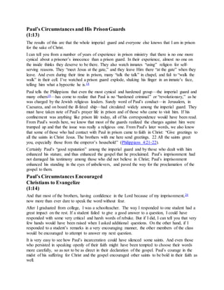Paul’s Circumstances and His PrisonGuards
(1:13)
The results of this are that the whole imperial guard and everyone else knows that I am in prison
for the sake of Christ.
I can tell you from a number of years of experience in prison ministry that there is no one more
cynical about a prisoner’s innocence than a prison guard. In their experience, almost no one on
the inside thinks they deserve to be there. They also watch inmates “using” religion for self-
serving reasons. They “meet Jesus at the gate,” and they leave Him there “at the gate” when they
leave. And even during their time in prison, many “talk the talk” in chapel, and fail to “walk the
walk” in their cell. I’ve watched a prison guard explode, shaking his finger in an inmate’s face,
telling him what a hypocrite he is.18
Paul tells the Philippians that even the most cynical and hardened group—the imperial guard and
many others19—has come to realize that Paul is no “hardened criminal” or “revolutionary,” as he
was charged by the Jewish religious leaders. Surely word of Paul’s conduct—in Jerusalem, in
Caesarea, and on board the ill-fated ship—had circulated widely among the imperial guard. They
must have taken note of Paul’s prayer life in prison and of those who came to visit him. If his
confinement was anything like prison life today, all of his correspondence would have been read.
From Paul’s words here, we know that most of the guards realized the charges against him were
trumped up and that the issue was really a religious one. From Paul’s later words, we also know
that some of those who had contact with Paul in prison came to faith in Christ: “Give greetings to
all the saints in Christ Jesus. The brothers with me here send greetings. 22 All the saints greet
you, especially those from the emperor’s household” (Philippians 4:21-22).
Certainly Paul’s “good reputation” among the imperial guard and by those who dealt with him
enhanced his stature, and thus enhanced the gospel that he proclaimed. Paul’s imprisonment had
not damaged his testimony among those who did not believe in Christ; Paul’s imprisonment
enhanced his standing in the eyes of unbelievers, and paved the way for the proclamation of the
gospel to them.
Paul’s Circumstances Encouraged
Christians to Evangelize
(1:14)
And that most of the brothers, having confidence in the Lord because of my imprisonment,20
now more than ever dare to speak the word without fear.
After I graduated from college, I was a schoolteacher. The way I responded to one student had a
great impact on the rest. If a student failed to give a good answer to a question, I could have
responded with some very critical and harsh words of rebuke. But if I did, I can tell you that very
few hands would have been raised when I asked additional questions. On the other hand, if I
responded to a student’s remarks in a very encouraging manner, the other members of the class
would be encouraged to attempt to answer my next question.
It is very easy to see how Paul’s incarceration could have silenced some saints. And even those
who persisted in speaking openly of their faith might have been tempted to choose their words
more carefully, so as not to be as direct in their declaration of the gospel. Paul’s courage in the
midst of his suffering for Christ and the gospel encouraged other saints to be bold in their faith as
well.
 