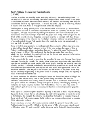 Paul’s Attitude TowardSelf-Serving Saints
(1:15-18)
15 Some, to be sure, are preaching Christ from envy and rivalry, but others from goodwill. 16
The latter do so from love because they know that I am placed here for the defense of the gospel.
17 The former proclaim Christ from selfish ambition, not sincerely, because they think they can
cause trouble for me in my imprisonment. 18 What is the result? Only that in every way, whether
in pretense or in truth, Christ is being proclaimed, and in this I rejoice.
Paul has given us a very general picture of the outcome of his incarceration: (1) the unbelievers
with whom he has come in contact have discerned that Paul is not a criminal, and that the issues
are religious, not legal; and, (2) that by and large the believers who have been affected by his
incarceration have been encouraged to proclaim the gospel more boldly. When one gets into the
details of this second outcome, the picture is not quite as pretty as we might wish. Paul divides
the second category of true believers into two further categories: (a) those who preach Christ out
of love and goodwill toward Paul; and, (b) those who preach the gospel but are motivated by
envy and rivalry toward Paul.
Those in the first group genuinely love and appreciate Paul. A number of them may have come
to faith in Christ through Paul’s ministry to them. If this were so, they, like many of those at
Philippi, would proudly embrace and endorse Paul, not “in spite of his status” but because he
was a “prisoner for Christ.” They understood that the charges against Paul came from
unbelieving Jews who hated the gospel and Paul, and that the real issue here was Paul’s freedom
as a Roman citizen to proclaim the gospel.
Paul’s actions in his day would be something like appealing his case to the Supreme Court in our
own times. Suppose, for example, that enemies of the gospel were able to pass a law that forbade
preaching the gospel in any public meeting (this would include preaching the gospel in church on
a Sunday morning). Paul would undoubtedly have preached the gospel in a very public way, and
then would have been arrested for breaking this law. Paul would have appealed his case all the
way to the Supreme Court, not just for his own sake, but for the sake of the gospel. In this way,
the law forbidding the preaching of the gospel would be tested by the high court, and hopefully it
would be declared unconstitutional.
We should remember that when Paul was illegally beaten and thrown into prison in Philippi, the
Philippian jailor and his family came to faith, perhaps along with others. But when the
authorities sent word the next morning that Paul and Silas were to be released, Paul refused to
leave prison without the authorities coming to the prison in person, acknowledging that they had
broken the law by the way they had dealt with Paul and Silas. This was not a petty matter of
pride on Paul’s part; it was his way of protecting the freedom of others to preach the gospel in
Philippi.
Paul’s appeal to Caesar was rightly understood by many of the saints as Paul’s way of defending
the gospel. In my opinion, he was not defending the purity of the gospel (as he was in his Epistle
to the Galatians, for example), but rather he was defending the freedom to proclaim the gospel.
Those who loved Paul were encouraged by his boldness and courage, and prompted to proclaim
Christ with greater boldness.
There were others, however, who were not so noble minded. It is primarily these folks whom
Paul has in mind in verses 15-18. I believe it is this group of folks who are most misunderstood
by Christians today. We need to carefully define this group and to distinguish them from others,
 