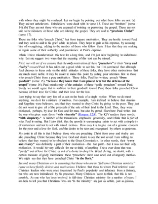 with whom they might be confused. Let me begin by pointing out what these folks are not: (a)
They are not unbelievers. Unbelievers were dealt with in verse 13. These are “brothers” (verse
14). (b) They are not those who are accused of twisting or perverting the gospel. These are not
said to be Judaisers or those who are diluting the gospel. They are said to “proclaim Christ”
(verse 17).
These are folks who “preach Christ,” but from impure motivation. They are hostile toward Paul,
and they seek to add to his grief while in prison. They hope to gain at his expense, by accusing
him of wrongdoing, adding to the number of those who follow them. I fear that they are seeking
to regain some of their authority and prominence at Paul’s expense.
I think I have misunderstood this text for a long time, and I’m just now beginning to understand
why. Let me suggest two ways that the meaning of this text can be missed.
First, we will err if we assume that the only motivation of these “preachers” is their “envy and
rivalry” toward Paul. It has taken me a good while to see this, but I’m convinced that although
Paul chooses to focus only on the sinful attitudes of these folks, they have other motivations that
are much more noble. It may be easier to make this point by calling your attention first to those
who preach Christ from a pure motivation. These folks, Paul has written, preach “from
goodwill” (verse 15), “because they know that I am placed here for the defense of the
gospel” (verse 16). Paul speaks only of the attitudes of these “godly preachers” toward Paul.
Surely we would agree that in addition to their goodwill toward Paul, these folks preached Christ
because of their love for Christ, and their love for the lost.
I am trying to say that very few of us act on the basis of a single motive. When we do most
anything, we do it for a mixture of motives. For example, I am inclined to believe that Ananias
and Sapphira were believers, and that they wanted to obey Christ by giving to the poor. They just
did not want to give all of the proceeds of the sale of their land to the Lord. Thus, they were
motivated, perhaps, by love for God and for man, but also by greed. Elsewhere Paul writes that
the one who gives must do so “with sincerity” (Romans 12:8). The KJV renders these words,
“with simplicity.” A number of the translations emphasize generosity, and I think that is part of
what Paul is saying. But I also think that the apostle is encouraging saints to act with a simplicity
of motivation and not to act with mixed motives. How easy it is to give out of a genuine concern
for the poor and a love for God, and the desire to be seen and recognized by others as generous.
My point in all this is that I believe those who are preaching Christ from envy and rivalry are
also preaching Christ because they love God and desire to see the lost saved. I am willing to
believe that they wanted to be obedient to the Great Commission. In other words, their “envy
and rivalry” was definitely a part of their motivation—the bad part!—but it was not their only
motivation. It would be very difficult for me to think of anything I have ever done that was
“purely” out of love for Christ, or out of a desire to obey His Word. Acting, no doubt, with a
certain measure of godly motivation, these “preachers” have also acted out of ungodly motives.
We might say that they have preached Christ “in the flesh.”
Second, many Christians err in assuming that those who are in “full-time Christian ministry”
cease to have fleshly desires and motivations. I believe that those to whom Paul referred were
Christian leaders who were once threatened by Paul’s popularity and influence from a distance,
but who are now intimidated by his presence. Many Christians seem to think that this is not
possible. As one who has been involved in full-time Christian ministry for a number of years, I
am here to tell you that Christians who are “in the ministry” are just as selfish, just as jealous,
 