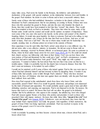 many miles away, Paul wrote his Epistle to the Romans, the definitive and authoritative
declaration of the gospel, with special emphasis on the relationship between Jews and Gentiles in
the gospel. Paul mentions his desire to come to Rome and to have a successful ministry there.
Surely some of those who had established themselves as leaders in the church at Rome were
threatened by Paul’s announcement that he was planning on coming to Rome. If these men were
those who first preached the gospel in Rome, and also the ones who founded the church in
Rome, then they would have been tempted to feel that they “owned” this church. They would
have been tempted to look on Paul as an intruder. They knew that when he came, many of the
Roman saints would seek his counsel and would ask his opinion on matters of importance. These
were some of the very ones who used to rely heavily on the advice and counsel of the church’s
founding fathers. It would take great humility for them to welcome Paul and to be willing to step
aside from their dominant role, at least for the time that Paul was in Rome. And now, to add
insult to injury, Paul was a “jail bird.” The one to whom many would turn for leadership was
actually awaiting trial, in a Roman prison (or at least in the custody of Rome).
How opportune it was for such folks that Paul’s arrival came about in a very different way. He
did not arrive after a very effective ministry in Jerusalem. He did not come to Rome with an
impressive entourage, received by Roman officials as an honored guest. He came as a prisoner to
Rome, where he lived under house arrest for two years (Acts 28:16, 30-31). He could not attend
their church services nor fellowship with them in their homes. Can’t you see how those who
were jealous of Paul and threatened by him could put a “spin” on Paul’s circumstances to make
Paul look bad and to make themselves look good? “Well,” they might say with a pained
expression, “I wanted to believe the best about Paul, but now that it has come out that he is a
trouble-maker, I think it is probably best for the church here to keep its distance from him. We
don’t want our testimony to be tainted by such a fellow.”
I would not be surprised at all if some of those who turned against Paul in this way were men to
whom Paul had entrusted himself and had invested in them by discipling them. I wonder if any
of these folks had actually come to faith through Paul’s ministry? Those who have invested
deeply in the lives of Christians who later turn against them can identify with the pain Paul must
have suffered from such folks.
How does Paul respond to this underhanded attack from those who know Christ, and who
successfully preach Christ? Most of us would be greatly distressed, and perhaps even depressed
by this kind of betrayal and opposition. We would probably spend a great deal of time and effort
defending ourselves and exposing our opponents. Paul is not disposed to do this. He rejoices. He
knows that God is in control. He knows that God will not allow the gospel to be defeated,
whether that be by unbelievers who oppose it (for example, the unbelieving Jews who charged
Paul with treason against Rome) or by those who profess and proclaim it (such as those who
preached Christ with impure motives). He knew that while these folks “meant it for evil,” God
“meant it for good” (see Genesis 50:20). Unbelievers were not deceived; they knew that the
issue behind Paul’s imprisonment was really the gospel. And regardless of their motivation, the
gospel of Jesus Christ was being vigorously proclaimed. Paul was resolved to rejoice in the
success of the gospel, even if it was at his expense.
Conclusion
I wish to conclude by pointing out three lessons: a lesson about man, a lesson about Paul, and a
lesson about God.
 