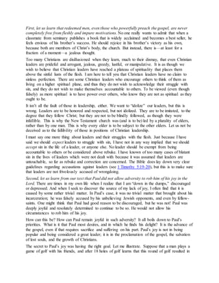 First, let us learn that redeemed men, even those who powerfully preach the gospel, are never
completely free from fleshly and impure motivations. No one really wants to admit that when a
classmate from seminary publishes a book that is widely acclaimed and becomes a best seller, he
feels envious of his brother’s success. He should rejoice in his brother’s victory as his own,
because both are members of Christ’s body, the church. But instead, there is—at least for a
fraction of a moment—a jealous thought.
Too many Christians are disillusioned when they learn, much to their dismay, that even Christian
leaders are prideful and arrogant, jealous, greedy, lustful, or manipulative. It is as though we
wish to believe that Christian leaders have reached a plateau of spirituality that places them
above the sinful lusts of the flesh. I am here to tell you that Christian leaders have no claim to
sinless perfection. There are some Christian leaders who encourage others to think of them as
living on a higher spiritual plane, and thus they do not wish to acknowledge their struggle with
sin, and they do not wish to make themselves accountable to others. To be viewed (even though
falsely) as more spiritual is to have power over others, who know they are not as spiritual as they
ought to be.
It isn’t all the fault of those in leadership, either. We want to “idolize” our leaders, but this is
wrong. Leaders are to be honored and respected, but not idolized. They are to be imitated, to the
degree that they follow Christ; but they are not to be blindly followed, as though they were
infallible. This is why the New Testament church was (and is to be) led by a plurality of elders,
rather than by one man. This is why every elder is to be subject to the other elders. Let us not be
deceived as to the fallibility of those in positions of Christian leadership.
I must say one more thing about leaders and their struggles with the flesh. Just because I have
said we should expect leaders to struggle with sin, I have not in any way implied that we should
accept sin in the life of a leader, or anyone else. No leader should be exempt from being
accountable to others or be considered above rebuke. I have known of too many cases of blatant
sin in the lives of leaders which were not dealt with because it was assumed that leaders are
untouchable, so far as rebuke and correction are concerned. The Bible does lay down very clear
guidelines regarding accusations against leaders (see 1 Timothy 5:19-20), but this is to make sure
that leaders are not frivolously accused of wrongdoing.
Second, let us learn from our text that Paul did not allow adversity to rob him of his joy in the
Lord. There are times in my own life when I realize that I am “down in the dumps,” discouraged
or depressed. And when I seek to discover the source of my lack of joy, I often find that it is
caused by some rather trivial matter. In Paul’s case, it was no trivial matter that brought about his
incarceration; he was falsely accused by his unbelieving Jewish opponents, and even by fellow-
saints. One might think that Paul had good reason to be discouraged, but he was not! Paul was
deeply joyful and resolutely determined to continue to be so. He would not allow his
circumstances to rob him of his joy.
How can this be? How can Paul remain joyful in such adversity? It all boils down to Paul’s
priorities. What is it that Paul most desires, and in which he finds his delight? It is the advance of
the gospel, even if that requires sacrifice and suffering on his part. Paul’s joy is not in being
popular and being considered a great leader; it is in the proclamation of the gospel, the salvation
of lost souls, and the growth of Christians.
The secret to Paul’s joy was having the right goal. Let me illustrate. Suppose that a man plays a
game of golf with his friends, and after 18 holes of golf learns that this round of golf resulted in
 