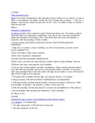(J. Daille.)
Christ preached by love
Boree.I once asked a distinguished artist what place he gave to labour in art. "Labour," he said, in
effect, "is the beginning, the middle, and the end of art." Turning then to another — "And you," I
inquired, "what do you consider the great force in art:" "Love," he replied. In their two answers I
found but one truth.
(Boree.)
Evangelical congratulation
W. Brock, D. D.How Paul would have rejoiced had he been living now. The ministry at Rome
must have been on a comparatively insignificant scale. But for every man who preached the
gospel then thousands are preaching it now. Why should there have been such rejoicing in
connection with the preaching of Christ crucified.
I. Because thereby THE RENOVATION OF FALLEN MAN IS INTELLIGENTLY
PROPOSED.
1. High time, by common consent, something was done in that direction, and many are the
projects suggested for it.
(1)Give the people a sound secular education.
(2)Give them remunerative employment.
(3)Confer upon them honourable enfranchisement.
(4)Take care to raise them into better and more civilized habits by better dwellings, food, etc.
(5)Educate their tastes, open museums and art galleries.
2. Can you look at these laudable secondary considerations without marking their fatal defect?
They deal with man externally and say not a word about his internal renovation. If you leave a
man's heart untouched there is that there which will laugh all your culture to scorn. If his heart be
right all will be right, but not otherwise.
3. The gospel aims at making the heart right, and succeeds wherever it is accepted.
II. Because thereby THE RENOVATION IS GRACIOUSLY GUARANTEED.
1. With the preaching of Christ God has formally connected the exertion of His power. "With
God all things are possible." The preacher is a fellow worker with God.
2. With this preaching God has been pleased to associate the accomplishment of His purposes.
3. He has identified with preaching the manifestation of His sympathies.
(W. Brock, D. D.)
Goodwill
Goodwill the spirit common to the brotherhood of the Christian ministry
G. G. Ballard.I. IT IS GOD-LIKE.
1. The spirit characteristic of all God's will towards men.
2. The spirit manifested by His Son.
 