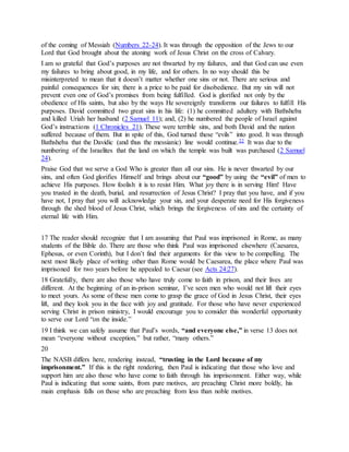 of the coming of Messiah (Numbers 22-24). It was through the opposition of the Jews to our
Lord that God brought about the atoning work of Jesus Christ on the cross of Calvary.
I am so grateful that God’s purposes are not thwarted by my failures, and that God can use even
my failures to bring about good, in my life, and for others. In no way should this be
misinterpreted to mean that it doesn’t matter whether one sins or not. There are serious and
painful consequences for sin; there is a price to be paid for disobedience. But my sin will not
prevent even one of God’s promises from being fulfilled. God is glorified not only by the
obedience of His saints, but also by the ways He sovereignly transforms our failures to fulfill His
purposes. David committed two great sins in his life: (1) he committed adultery with Bathsheba
and killed Uriah her husband (2 Samuel 11); and, (2) he numbered the people of Israel against
God’s instructions (1 Chronicles 21). These were terrible sins, and both David and the nation
suffered because of them. But in spite of this, God turned these “evils” into good. It was through
Bathsheba that the Davidic (and thus the messianic) line would continue.22 It was due to the
numbering of the Israelites that the land on which the temple was built was purchased (2 Samuel
24).
Praise God that we serve a God Who is greater than all our sins. He is never thwarted by our
sins, and often God glorifies Himself and brings about our “good” by using the “evil” of men to
achieve His purposes. How foolish it is to resist Him. What joy there is in serving Him! Have
you trusted in the death, burial, and resurrection of Jesus Christ? I pray that you have, and if you
have not, I pray that you will acknowledge your sin, and your desperate need for His forgiveness
through the shed blood of Jesus Christ, which brings the forgiveness of sins and the certainty of
eternal life with Him.
17 The reader should recognize that I am assuming that Paul was imprisoned in Rome, as many
students of the Bible do. There are those who think Paul was imprisoned elsewhere (Caesarea,
Ephesus, or even Corinth), but I don’t find their arguments for this view to be compelling. The
next most likely place of writing other than Rome would be Caesarea, the place where Paul was
imprisoned for two years before he appealed to Caesar (see Acts 24:27).
18 Gratefully, there are also those who have truly come to faith in prison, and their lives are
different. At the beginning of an in-prison seminar, I’ve seen men who would not lift their eyes
to meet yours. As some of these men come to grasp the grace of God in Jesus Christ, their eyes
lift, and they look you in the face with joy and gratitude. For those who have never experienced
serving Christ in prison ministry, I would encourage you to consider this wonderful opportunity
to serve our Lord “on the inside.”
19 I think we can safely assume that Paul’s words, “and everyone else,” in verse 13 does not
mean “everyone without exception,” but rather, “many others.”
20
The NASB differs here, rendering instead, “trusting in the Lord because of my
imprisonment.” If this is the right rendering, then Paul is indicating that those who love and
support him are also those who have come to faith through his imprisonment. Either way, while
Paul is indicating that some saints, from pure motives, are preaching Christ more boldly, his
main emphasis falls on those who are preaching from less than noble motives.
 