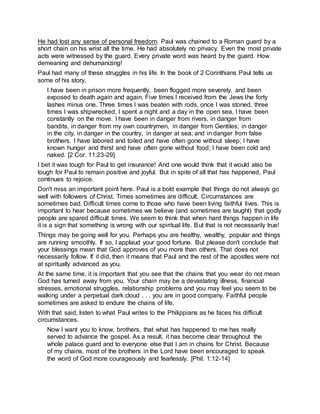 He had lost any sense of personal freedom. Paul was chained to a Roman guard by a
short chain on his wrist all the time. He had absolutely no privacy. Even the most private
acts were witnessed by the guard. Every private word was heard by the guard. How
demeaning and dehumanizing!
Paul had many of these struggles in his life. In the book of 2 Corinthians Paul tells us
some of his story,
I have been in prison more frequently, been flogged more severely, and been
exposed to death again and again. Five times I received from the Jews the forty
lashes minus one. Three times I was beaten with rods, once I was stoned, three
times I was shipwrecked, I spent a night and a day in the open sea, I have been
constantly on the move. I have been in danger from rivers, in danger from
bandits, in danger from my own countrymen, in danger from Gentiles; in danger
in the city, in danger in the country, in danger at sea; and in danger from false
brothers. I have labored and toiled and have often gone without sleep; I have
known hunger and thirst and have often gone without food; I have been cold and
naked. [2 Cor. 11:23-29]
I bet it was tough for Paul to get insurance! And one would think that it would also be
tough for Paul to remain positive and joyful. But in spite of all that has happened, Paul
continues to rejoice.
Don't miss an important point here. Paul is a bold example that things do not always go
well with followers of Christ. Times sometimes are difficult. Circumstances are
sometimes bad. Difficult times come to those who have been living faithful lives. This is
important to hear because sometimes we believe (and sometimes are taught) that godly
people are spared difficult times. We seem to think that when hard things happen in life
it is a sign that something is wrong with our spiritual life. But that is not necessarily true!
Things may be going well for you. Perhaps you are healthy, wealthy, popular and things
are running smoothly. If so, I applaud your good fortune. But please don't conclude that
your blessings mean that God approves of you more than others. That does not
necessarily follow. If it did, then it means that Paul and the rest of the apostles were not
at spiritually advanced as you.
At the same time, it is important that you see that the chains that you wear do not mean
God has turned away from you. Your chain may be a devastating illness, financial
stresses, emotional struggles, relationship problems and you may feel you seem to be
walking under a perpetual dark cloud . . . you are in good company. Faithful people
sometimes are asked to endure the chains of life.
With that said, listen to what Paul writes to the Philippians as he faces his difficult
circumstances.
Now I want you to know, brothers, that what has happened to me has really
served to advance the gospel. As a result, it has become clear throughout the
whole palace guard and to everyone else that I am in chains for Christ. Because
of my chains, most of the brothers in the Lord have been encouraged to speak
the word of God more courageously and fearlessly. [Phil. 1:12-14]
 