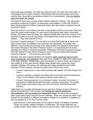 Paul could have grumbled. He could have pled his case. He could have been bitter, or
discouraged. But he wasn't. Instead, Paul declares that his circumstances are being
used by God. He points to two positive results of his circumstances. First, the Imperial
guard had heard the Gospel.
The Imperial Guard was a group of elite soldiers, stationed in Rome. They were there
primarily to protect the Emperor. At times there were between 10,000 and 16,000 of
these troops stationed in Rome. Apparently these men also served as guards over the
prisoners in Rome.
Paul was bound to one of these men with a short length of chain on his wrist. Every four
hours the guard would change. I'm sure some of the guards were harsh, some were
friendly. All of them were too close! Yet, instead of being bitter about this invasion of his
personal "space" he saw an opportunity. Paul realized that he was not only chained to
soldiers . . . they were chained to him!
Paul had a "captive audience". For four hours at a time Paul could talk to these men
about Jesus Christ. Six different men each day! And apparently, his witness was
effective. Paul remarks that because of his imprisonment, the gospel of Jesus Christ
was known throughout the whole Praetorian Guard. It is assumed (since he sends
greetings from those in Caesar's household. Philippians 4:22) that the gospel message
had even worked it's way into the Emperor's home. We're not saying that everyone
became a believer . . . but some did come to faith.
But there was also a second benefit to his situation others spoke the word of Christ
more courageously and fearlessly. God used Paul's situation to "light a fire" under some
of the other believers. Perhaps they were encouraged to carry on Paul's work while he
was unable to do the work himself. Maybe these people were inspired by Paul's
example. Whatever the reason, the message was being proclaimed more boldly
because of Paul's situation. We see this same kind of thing many times,
• A church experiences a crisis and the people rally together and work through the
crisis.
• A person contracts a disease and others rally around with practical expressions
of love. Or the attitude of the person suffering spurs others on.
• A church faces persecution in a communist country. And when the curtain of
persecution is lifted we see that the church is strong and growing. The people
had to make a real choice, they can't sit on the fence. Their faith becomes
precious.
I think there are a couple of principles we can gain from Paul as to how to find joy in
difficult circumstances, First, we learn that though we cannot control our
circumstances, we can control our response to them. We don't have to despair
when tough times come. We don't have to withdraw. These are choices we make. Paul
reminds us that whether a difficult circumstance defeats us or deepens us depends on
how we respond to it. Dr. Paul Tournier wrote,
Good and evil, in the moral sense, do not reside in things, but always in persons.
Things and events, whether fortunate or unfortunate, are simply what they are,
morally neutral. What matters is the way we react to them. Only rarely are we the
 