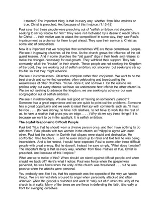 it matter? The important thing is that in every way, whether from false motives or
true, Christ is preached. And because of this I rejoice. (1:15-18)
Paul says that these people were preaching out of "selfish ambition, not sincerely,
seeking to stir up trouble for him." They were not motivated by a desire to reach others
for Christ . . . their motive was to attack the competition! In some way, they saw Paul's
imprisonment as a chance for them to get ahead. They saw their service to Christ as
some kind of competition.
Now it is important that we recognize that sometimes WE are those contentious people.
We see it in growing churches all the time. As the church grows the influence of the old
guard lessens. And in some churches the "old guard" digs in their heels and refuses to
make the changes necessary for real growth. They withhold their support. They talk
constantly of all the "trouble" in their church. These people are not seeking the Kingdom
of the Lord, they are working out of selfish ambition, not sincerely, but seeking to stir up
trouble so that they might advance.
We see it in communities. Churches compete rather than cooperate. We want to be the
best church and so we find ourselves often celebrating and broadcasting the
weaknesses of other churches. You've done it, and so have I. On the outside we
profess unity but every chance we have we underscore how inferior the other church is.
We are not seeking to advance the kingdom, we are seeking to advance our own
congregation out of selfish ambition.
We see it in relationships. We are real good at "raining on someone's parade"?
Someone has a great experience and we are quick to point out the problems. Someone
has a great opportunity and we seek to steal their joy with comments such as, "It must
be nice . . . . (to have money, to have rich relatives, to not have to work like the rest of
us, to have a relative that gives you an edge . . . . ) Why do we say these things? It is
because we want to be in the spotlight. It is selfish ambition.
The Joyful Response to Difficult People
Paul told Titus that he should warn a divisive person once, and then have nothing to do
with them. Paul pleads with two women in the church at Philippi to agree with each
other. Paul told the church in Corinth that cliques were stupid and destructive. He
confronted false teachers. . . and he even stood up to Peter and told him he was being
inconsistent. And to be honest, I would have expected Paul to come after these difficult
people with great energy. But he doesn't. Instead he says simply, "What does it matter?
The important thing is that in every way, whether from false motives or true, Christ is
preached. And because of this I rejoice."
What are we to make of this? When should we stand against difficult people and when
should we back off? Here's what I notice: Paul was fierce when the gospel was
perverted, he was fierce when the unity of the church was threatened . . . but he was
passive when the attacks were personal.
You probably see, like I do, that his approach was the opposite of the way we handle
things. We are immediately aroused to anger when personally attacked and often
unmoved when the gospel is distorted and want to "stay out of it" when the unity of the
church is at stake. Many of the times we are fierce in defending the faith, it is really a
front for avenging ourselves.
 