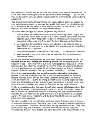 Paul understood that HE was not the issue. Did he want to be liked? I'm sure he did. Did
it hurt when these men sought to use his problems for their advantage . . . you bet. But
Paul overlooked the personal affront and celebrated the fact that God's word was being
proclaimed.
This doesn't mean that Paul thought these men would not have to give an account for
their methods and motives. He was sure they would. But it wasn't his job. God has told
us not to retaliate. He has told us to leave judgment to Him. He has told us to love our
enemies. And when we do what God says we will have joy.
Joy comes when we approach difficult people this way because,
1. difficult people are diffused more quickly when we don't fight them. Maybe that
was what Paul meant when he told Titus to warn a divisive person once and then
separate yourself from that person. To go over an issue again and again only
makes more of an issue of it. If you don't "let it go" it takes on a life of it's own.
2. we realize that the worst thing anyone says about us is still not even close to
what COULD be said about us. In the slander and opposition we are reminded of
God's grace and forgiveness.
3. our joy is not anchored to the opinion of the crowd . . . but the opinion of the Lord.
4. when we seek to love rather than strike back we often find that our enemies
become our friends.
Let me give you three final principles we learn about dealing with difficult people. First,
we learn that we must always look at the big picture. We are seeking to build the
Kingdom of God . . .not a kingdom to ourselves. What people say about us is so much
less important than what they say about the Lord. We should be willing for God to use
us in any way He deems appropriate if it will get the message out. Even if that is the
expense of our own reputation. Our joy is anchored in His glory . . . not ours.
Second, we must remember that sometimes we have been the contentious
person. I don't think Paul ever forgot that at one time he was zealous for the wrong
reasons once too. At one time he persecuted Christians. He sought to put them to
death. He meant well . . . but he did wrong. Sometimes well meaning people do hurtful
things and don't realize what they are doing. We must continue to act with grace, even
when others do not act that way toward us. Someday we may need that grace.
Finally, we must remember that even though other people will disappoint us, God
will not. If we anchor our joy to the behavior of others, we will ride a roller coaster all
our life. People are inconsistent. We want to live godly lives, but sometimes we look
more like the Devil that we do the Lord. We must look to the Lord for our satisfaction
and joy. We must have a relationship with the Lord that will still be sweet even if the
entire world turns against us.
We have seen this in the lives of martyrs again and again. They have gone to crosses
to be burned and died singing. They have been thrown to the lions and died testifying of
the Lord's greatness. They have blessed others as they have been ridiculed. They have
loved even as they endured hatred. They have rejoiced even as their body was
devastated by disease. These trusted God rather than men or the circumstances of life.
 