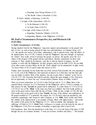 c. Preaching from Wrong Motives (1:17)
d. The Result: Christ is Preached! (1:18a)
B. Paul’s Attitude of Rejoicing (1:18b-26)
1. In Light of His Expectations (18b-21)
a. To Be Released (1:18b-19)
b. To Exalt Christ (1:20-21)
2. In Light of His Future (1:22-26)
a. Regarding Productive Ministry (1:22-23)
b. Regarding Ministry to the Philippians (1:24-26)
III. Paul’s Circumstances:Perspective, Joy, andMissionin Life
(1:12-18a)
A. Paul’s Circumstances (1:12-18a)
Having thanked God for the Philippians’ long term support and participation in the gospel with
him (1:3-8)—as well as having prayed for their love and fruitfulness in Christian living (1:9-
11)—the apostle now moves on to relate, unfortunately only in general terms, what the effects of
his imprisonment are (1:12-26). Contrary to what the Philippians may have thought or expected,
his “chains” have really served to advance the gospel. As always, the apostle views life as it
relates to the progress of the gospel and the concomitant blessing experienced by those who
welcome it. Thus, should he be released—and this is what he expects to happen—he will
continue to work with the Philippians for their progress and joy in the faith (1:25). He can think
of no other course of action fitting for his life. Paul’s attitude can be summarized in eight words:
“To know Christ (3:10-11) and to make him known (1:22)!
Further, there can hardly be any doubt that one of the reasons Paul describes his own experience
in 1:12-26, even if the Philippians had expressed an interest in it when they sent him their gift,
was not simply to inform them of his situation, but also to give them a “pattern” to live by (cf.
1:26-30; 3:17; 4:9). Knowing that both he and they shared the same struggle (1:30), Paul never
lost an opportunity to “show the way” toward proper Christian living in a fallen world.43
There are several connections in 1:12-26 to what Paul has said in 1:3-11. First, there is the
repeated theme of prayer. In 1:3-4 Paul prays for the Philippians and in 1:19 he is counting on
their prayers for him. Second, the gospel and its furtherance is a main theme in 1:3-8 as it is in
1:12-26 (cf. too 1:27ff). Third, in the same way Paul was confident that God would perfect or
carry on his good work in them until the day of Christ, I think he also, in light of 1:20, felt that
God would carry on his good work in him. Fourth, the issue of the defense and confirmation of
the gospel sounded in 1:7 is generally the context for 1:12-26 and is taken up specifically and
somewhat surprisingly with respect to other Christians in 1:16. Fifth, Paul’s joyful and Christ-
like attitude in his imprisonment is an example of being “filled with righteousness,” and recalls
the content of his prayer for the Philippians in 1:11. Such an attitude also anticipates the
sufferings of Christ in 2:5-11. Sixth, Paul’s willingness to remain on in the body for the sake of
the Philippians (1:24-25) is an example of deciding or approving what is best (1:10).
Paul transitions, then, from the introduction to the letter (1:1-11) to the body of the letter (1:12ff)
through the use of a common formula: “I want you to know, brothers and sisters...” The formula
 
