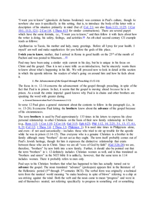 “I want you to know” (ginoskein de humas boulomai) was common in Paul’s culture, though he
nowhere else uses it specifically in this setting, that is, to introduce the body of the letter with a
description of his situation primarily in mind (but cf. Col. 2:1; see also Rom 1:13; 11:25; 1 Cor
10:1; 11:3; 12:1; 2 Cor 1:8; 1 Thess 4:13 for similar constructions). There are several papyri
which have the same formula, i.e., “I want you to know,” and then follow it with facts about how
the writer is doing, his safety, feelings, and activities.44 An oft-cited second century CE example
reads as follows:
Apollinarius to Taesis, his mother and lady, many greetings. Before all I pray for your health. I
myself am well and make supplication for you before the gods of this place.
I wish you to know, mother, that I arrived in Rome in good health on the 25th of the month of
Pachon and was posted to Misenum….45
Paul may have been using a similar style current in his day, but he is unique in his focus on
Christ and the gospel. Thus it is not a mere trifle as an introduction, but he sincerely wants them
to know about what’s happening in his life. We will proceed now to look in detail at this section
in which the apostle informs his readers of what’s going on around him and how he feels about
it.
1. The Advancement of the Gospel through Preaching (1:12-14)
The focus in vv. 12-14 concerns the advancement of the gospel through preaching, in spite of the
fact that Paul is in prison. In fact, it seems that the gospel is moving ahead because he is in
prison. As a result the entire imperial guard knows why Paul is in chains and other brothers are
speaking the word with greater daring.
a. General Statement about Paul’s Circumstances (1:12)
In verse 12 Paul gives a general statement about the contents to follow in the paragraph (i.e., in
vv. 13-26). It concerns Paul letting the brothers know about the advance of the gospel because
of his circumstances.
The term brothers is used by Paul approximately 133 times in his letters to express his close
personal relationship to other Christians on the basis of their new family relationship in Christ
(e.g., Rom 1:13; 1 Cor 1:10; 2 Cor 1:8; Gal 3:15; Eph 6:23; Phil 1:12, 14; 2:25; 3:1, 13, 17; 4:1,
8, 21; Col 1:2; 1 Thess 1:4; 2 Thess 1:3; Philemon 1). It is used nine times in Philippians alone,
and even—if not used sarcastically—includes those who tried to stir up trouble for the apostle
while he was in prison (1:14-15). Thus everyone who is a genuine Christian is a brother in the
family although many “brothers” do not act as they ought. The term itself probably comes out of
Paul’s Jewish heritage, though for him it expresses the distinctive relationship that exists
between those who are in Christ. Since we are all “sons of God by faith” (Gal 3:26-28) we are,
therefore, “brothers” by new birth into a new family. Further, it should also be pointed out that
the term “brothers” in v. 12 definitely includes Christian women as well, and is thus translated as
“brothers and sisters” in the NET bible It is unlikely, however, that the same term in 1:14
includes women. There it probably refers to men only.
Paul says to his Christian brothers that what has happened to him has actually turned out to
advance the gospel. The noun translated “advance” (prokopen) appears first in the literature of
the Hellenistic period (5th through 3rd centuries BCE). The verbal form was originally a technical
term from the nautical world meaning “to make headway in spite of blows” referring to a ship at
sea striving against the wind. Both the verb and the noun came to mean “progress” and were in
and of themselves neutral, not referring specifically to progress in something evil or something
 