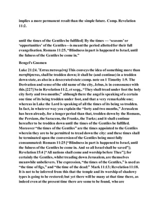 implies a more permanent result than the simple future. Comp. Revelation
11:2.
until the times of the Gentiles be fulfilled] By the times — ‘seasons’or
‘opportunities’ of the Gentiles—is meantthe period allottedfor their full
evangelisation. Romans 11:25, “Blindness inpart is happened to Israel, until
the fulness of the Gentiles be come in.”
Bengel's Gnomen
Luke 21:24. Ἔσται πατουμένη)This conveys the idea of something more than
πατηθήσεται, shallbe trodden down; it shall be (and continue) in a trodden
down state, as also in a desecratedstate:comp. note on 1 Timothy 1:9. The
Derivation and sense ofthe old name of the city, Jebus, is in consonancewith
this.[227]So in Revelation11:2, et seqq., “They shall tread under foot the holy
city forty and two months;” although there the angelis speaking ofa certain
one time of its being trodden under foot, and that a very remarkable one;
whereas in Luke the Lord is speaking of all the times of its being so trodden.
In fact, in whateverway you explain the “forty and two months,” Jerusalem
has been already, for a longerperiod than that, trodden down by the Romans,
the Persians, the Saracens, the Franks, the Turks; and it shall continue
hereafterto be trodden down until the times of the Gentiles be fulfilled.
Moreover“the times of the Gentiles” are the times appointed to the Gentiles
wherein they are to be permitted to tread down the city: and these times shall
be terminated upon the conversionof the Gentiles being most fully
consummated: Romans 11:25 [“Blindness in part is happened to Israel, until
the fulness of the Gentiles be come in. And so all Israelshall be saved”];
Revelation15:4 [“All nations shall come and worship before Thee”];for
certainly the Gentiles, whilst treading down Jerusalem, are themselves
meanwhile unbelievers. The expression, “the times of the Gentiles,” is used as
“the time of figs,” and “the time of the dead:” Mark 11:13; Revelation11:18.
It is not to be inferred from this that the temple and its worship of shadowy
types is going to be restored;but yet there will be many at that time there, as
indeed even at the present time there are some to be found, who are
 