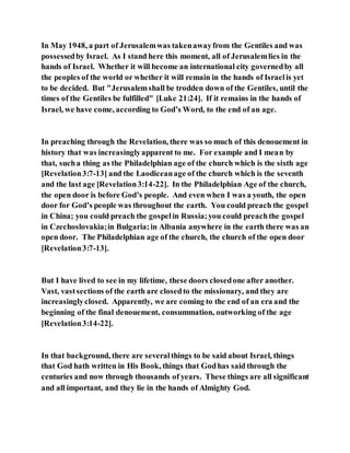 In May 1948, a part of Jerusalemwas takenawayfrom the Gentiles and was
possessedby Israel. As I stand here this moment, all of Jerusalemlies in the
hands of Israel. Whether it will become an international city governedby all
the peoples of the world or whether it will remain in the hands of Israelis yet
to be decided. But "Jerusalemshall be trodden down of the Gentiles, until the
times of the Gentiles be fulfilled" [Luke 21:24]. If it remains in the hands of
Israel, we have come, according to God’s Word, to the end of an age.
In preaching through the Revelation, there was so much of this denouement in
history that was increasinglyapparent to me. For example and I mean by
that, sucha thing as the Philadelphian age of the church which is the sixth age
[Revelation3:7-13] and the Laodiceanage of the church which is the seventh
and the last age [Revelation3:14-22]. In the Philadelphian Age of the church,
the open door is before God’s people. And even when I was a youth, the open
door for God’s people was throughout the earth. You could preach the gospel
in China; you could preach the gospelin Russia;you could preachthe gospel
in Czechoslovakia;in Bulgaria;in Albania anywhere in the earth there was an
open door. The Philadelphian age of the church, the church of the open door
[Revelation3:7-13].
But I have lived to see in my lifetime, these doors closedone after another.
Vast, vastsections of the earth are closedto the missionary, and they are
increasinglyclosed. Apparently, we are coming to the end of an era and the
beginning of the final denouement, consummation, outworking of the age
[Revelation3:14-22].
In that background, there are severalthings to be said about Israel, things
that God hath written in His Book, things that Godhas said through the
centuries and now through thousands of years. These things are all significant
and all important, and they lie in the hands of Almighty God.
 