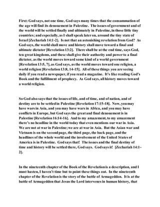 First: God says, not one time, God says many times that the consummation of
the age will find its denouement in Palestine. The issues ofgovernment and of
the world will be settled finally and ultimately in Palestine, in those little tiny
countries; and especially, as I shall speak lateron, around the tiny state of
Israel[Zechariah 14:1-2]. Is not that an astonishing revelation from God? As
God says, the world shall move and history shall move toward a final and
ultimate dictator [Revelation13:2]. There shall be at the end time, says God,
ten greatkingdoms, and these shall give their authority and powerto a final
dictator, as the world moves toward some kind of a world government
[Revelation13:5, 7], as God says, as the world moves toward one religion, a
world religion [Revelation13:8, 14-15]. All of these things you are seeing
daily if you read a newspaper, if you read a magazine. It’s like reading God’s
Book and the fulfillment of prophecy. As God says, allhistory moves toward
a world religion.
So God also says that the issues of life, and of time, and of nation, and of
destiny are to be settledin Palestine [Revelation17:15-18]. Now, youmay
have wars in Asia, and you may have wars in Africa, and you may have
conflicts in Europe, but God says the greatand final denouement is in
Palestine [Revelation16:14-16]. And to my amazement, to my amazement
there’s no headline in the world today that even mentions our war in Asia.
We are not at war in Palestine;we are at war in Asia. But the Asian war and
Vietnam is on the secondpage, the third page, the back page, and the
headlines of the whole world and the involvement of the United States of
America is in Palestine. Godsays that! The issues and the final destiny of
time and history will be settled there, God says. Godsays it! [Zechariah 14:1-
2].
In the nineteenth chapterof the Book of the Revelationis a description, and I
must hasten, I haven’t time but to point these things out. In the nineteenth
chapter of the Revelationis the story of the battle of Armageddon. It is at the
battle of Armageddon that Jesus the Lord intervenes in human history, that
 