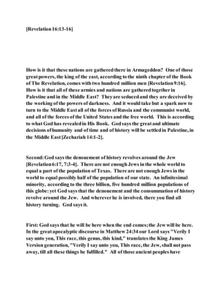 [Revelation16:13-16]
How is it that these nations are gatheredthere in Armageddon? One of those
greatpowers, the king of the east, according to the ninth chapter of the Book
of The Revelation, comes with two hundred million men [Revelation9:16].
How is it that all of these armies and nations are gatheredtogetherin
Palestine and in the Middle East? Theyare seducedand they are deceived by
the working of the powers of darkness. And it would take but a spark now to
turn to the Middle Eastall of the forces ofRussia and the communist world,
and all of the forces of the United States and the free world. This is according
to what God has revealedin His Book. Godsays the greatand ultimate
decisions ofhumanity and of time and of history will be settledin Palestine, in
the Middle East[Zechariah 14:1-2].
Second:God says the denouement of history revolves around the Jew
[Revelation6:17, 7:3-4]. There are not enough Jews in the whole world to
equal a part of the population of Texas. There are not enough Jews in the
world to equal possibly half of the population of our state. An infinitesimal
minority, according to the three billion, five hundred million populations of
this globe:yet God says that the denouement and the consummation of history
revolve around the Jew. And whereverhe is involved, there you find all
history turning. God says it.
First: God says that he will be here when the end comes;the Jew will be here.
In the greatapocalyptic discourse in Matthew 24:34 our Lord says "Verily I
say unto you, This race, this genus, this kind," translates the King James
Version generation, "Verily I say unto you, This race, the Jew, shall not pass
away, till all these things be fulfilled." All of those ancient peoples have
 