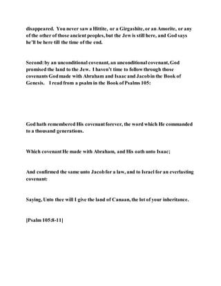 disappeared. You never saw a Hittite, or a Girgashite, or an Amorite, or any
of the other of those ancient peoples, but the Jew is still here, and God says
he’ll be here till the time of the end.
Second:by an unconditional covenant, an unconditional covenant, God
promised the land to the Jew. I haven’t time to follow through those
covenants Godmade with Abraham and Isaac and Jacobin the Book of
Genesis. I read from a psalm in the Book ofPsalms 105:
God hath remembered His covenantforever, the word which He commanded
to a thousand generations.
Which covenantHe made with Abraham, and His oath unto Isaac;
And confirmed the same unto Jacobfor a law, and to Israel for an everlasting
covenant:
Saying, Unto thee will I give the land of Canaan, the lot of your inheritance.
[Psalm 105:8-11]
 