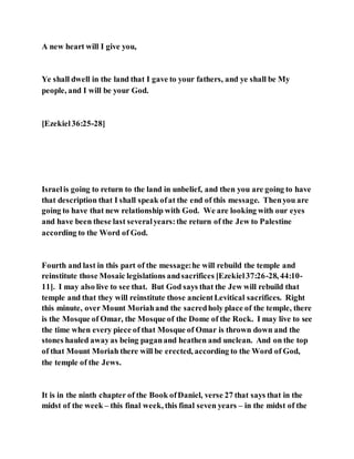 A new heart will I give you,
Ye shall dwell in the land that I gave to your fathers, and ye shall be My
people, and I will be your God.
[Ezekiel36:25-28]
Israelis going to return to the land in unbelief, and then you are going to have
that description that I shall speak ofat the end of this message. Thenyou are
going to have that new relationship with God. We are looking with our eyes
and have been these last severalyears:the return of the Jew to Palestine
according to the Word of God.
Fourth and last in this part of the message:he will rebuild the temple and
reinstitute those Mosaic legislations andsacrifices [Ezekiel37:26-28, 44:10-
11]. I may also live to see that. But God says that the Jew will rebuild that
temple and that they will reinstitute those ancientLevitical sacrifices. Right
this minute, over Mount Moriahand the sacredholy place of the temple, there
is the Mosque of Omar, the Mosque of the Dome of the Rock. I may live to see
the time when every piece of that Mosque of Omar is thrown down and the
stones hauled awayas being paganand heathen and unclean. And on the top
of that Mount Moriah there will be erected, according to the Word of God,
the temple of the Jews.
It is in the ninth chapter of the Book ofDaniel, verse 27 that says that in the
midst of the week – this final week, this final seven years – in the midst of the
 